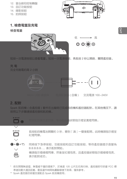  11CHT*  若在開闊無遮擋、無電磁干擾的環境下，於高度 120  公尺左右飛行時，遙控器即可依據 FCC 標準達到最大通訊距離。最長運作時間為實驗環境下測得，僅供參考。**  Spark 遙控器目前僅支援配合 Spark 航拍機使用。12.  雲台俯仰控制轉盤13.  自訂功能按鈕14.  錄影按鈕15.  拍照按鈕1. 檢查電量及充電檢查電量短按一次電源按鈕以查看電量。短按一次電源按鈕，再長按 2 秒以開啟、關閉遙控器。充 電完全充飽電約需 2 小時2. 配對Spark 航拍機 ( 含遙控器 )  套件在出廠時已完成航拍機和遙控器配對。在其他情況下，請按照以下步驟連接遙控器和航拍機。低 高Micro USB 連接埠 電源配接器 ( 自備 )交流電源 100~240V開啟航拍機及遙控器，等待航拍機狀態指示燈呈黃燈閃爍。長按航拍機電池開關約 3 秒，聽到「滴」一聲後鬆開。此時機頭指示燈呈紅燈閃爍。同時按下急停按鈕、功能按鈕和自訂功能按鈕，等待遙控器提示音變為 B.B.B.B.B...，表示配對開始。機頭指示燈綠燈閃爍，然後呈紅燈恆亮，且遙控器狀態指示燈綠燈恆亮，表示配對成功。1234567914812 13101115