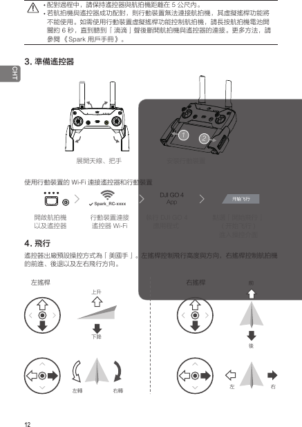 12 CHT展開天線、把手 安裝行動裝置使用行動裝置的 Wi-Fi 連接遙控器和行動裝置DJI GO 4AppSpark_RC-xxxx4. 飛行遙控器出廠預設操控方式為「美國手」。左搖桿控制飛行高度與方向，右搖桿控制航拍機的前進、後退以及左右飛行方向。開啟航拍機以及遙控器行動裝置連接遙控器 Wi-Fi執行 DJI GO 4 應用程式點選「開始飛行」(开始飞行 )進入操控介面左搖桿 右搖桿上升左轉 右轉 左 右前後下降 配對過程中，請保持遙控器與航拍機距離在 5 公尺內。 若航拍機與遙控器成功配對，則行動裝置無法連接航拍機，其虛擬搖桿功能將不能使用。如需使用行動裝置虛擬搖桿功能控制航拍機，請長按航拍機電池開關約 6 秒，直到聽到 「滴滴」聲後斷開航拍機與遙控器的連接。更多方法，請參閱 《Spark 用戶手冊》。3. 準備遙控器12