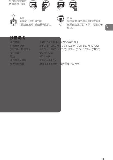  13CHT綜合控制桿指令：馬達啟動 /停止起飛緩慢向上推動油門桿(預設左搖桿 ) 使航拍機起飛。降落向下拉動油門桿至航拍機落地，在最低位置保持 2 秒，馬達接著停止。技術規格運作頻率                         2.412-2.462 GHz；5.745-5.825 GHz訊號有效距離  (無干擾、無遮擋 )     2.4 GHz：2000 m (FCC)；500 m (CE)；500 m (SRCC)5.8 GHz：2000 m (FCC)；300 m (CE)；1200 m (SRCC) 操作溫度                      0℃ 至 40℃電池                            2970 mAh 運作電流 / 電壓 950 mA @3.7 V支援行動裝置                      厚度 6.5-8.5 mm，最大長度 160 mm