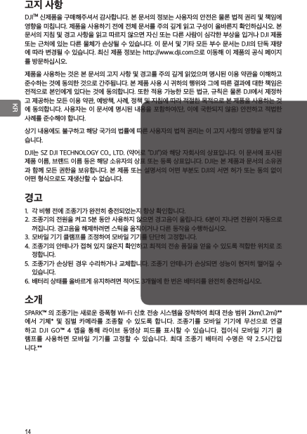 14 KR고지 사항 DJITM 신제품을 구매해주셔서 감사합니다. 본 문서의 정보는 사용자의 안전은 물론 법적 권리 및 책임에 영향을 미칩니다. 제품을 사용하기 전에 전체 문서를 주의 깊게 읽고 구성이 올바른지 확인하십시오. 본 문서의 지침 및 경고 사항을 읽고 따르지 않으면 자신 또는 다른 사람이 심각한 부상을 입거나 DJI 제품 또는 근처에 있는 다른 물체가 손상될 수 있습니다. 이 문서 및 기타 모든 부수 문서는 DJI의 단독 재량에 따라 변경될 수 있습니다. 최신 제품 정보는 http://www.dji.com 으로 이동해 이 제품의 공식 페이지를 방문하십시오.제품을 사용하는 것은 본 문서의 고지 사항 및 경고를 주의 깊게 읽었으며 명시된 이용 약관을 이해하고 준수하는 것에 동의한 것으로 간주됩니다. 본 제품 사용 시 귀하의 행위와 그에 따른 결과에 대한 책임은 전적으로 본인에게 있다는 것에 동의합니다. 또한 적용 가능한 모든 법규, 규칙은 물론 DJI에서 제정하고 제공하는 모든 이용 약관, 예방책, 사례, 정책 및 지침에 따라 적절한 목적으로 본 제품을 사용하는 것에 동의합니다. 사용자는 이 문서에 명시된 내용을 포함하여(단, 이에 국한되지 않음) 안전하고 적법한 사례를 준수해야 합니다.상기 내용에도 불구하고 해당 국가의 법률에 따른 사용자의 법적 권리는 이 고지 사항의 영향을 받지 않습니다.DJI는 SZ DJI TECHNOLOGY CO., LTD. (약어로 “DJI”)와 해당 자회사의 상표입니다. 이 문서에 표시된 제품 이름, 브랜드 이름 등은 해당 소유자의 상표 또는 등록 상표입니다. DJI는 본 제품과 문서의 소유권과 함께 모든 권한을 보유합니다. 본 제품 또는 설명서의 어떤 부분도 DJI의 서면 허가 또는 동의 없이 어떤 형식으로도 재생산할 수 없습니다.경고1.  각 비행 전에 조종기가 완전히 충전되었는지 항상 확인합니다.2. 조종기의 전원을 켜고 5분 동안 사용하지 않으면 경고음이 울립니다. 6분이 지나면 전원이 자동으로 꺼집니다. 경고음을 해제하려면 스틱을 움직이거나 다른 동작을 수행하십시오.3. 모바일 기기 클램프를 조정하여 모바일 기기를 단단히 고정합니다.4. 조종기의 안테나가 접혀 있지 않은지 확인하고 최적의 전송 품질을 얻을 수 있도록 적합한 위치로 조정합니다.5.  조종기가 손상된 경우 수리하거나 교체합니다.  조종기 안테나가 손상되면 성능이 현저히 떨어질 수 있습니다.6. 배터리 상태를 올바르게 유지하려면 적어도 3개월에 한 번은 배터리를 완전히 충전하십시오.소개SPARK™ 의 조종기는 새로운 증폭형 Wi-Fi 신호 전송 시스템을 장착하여 최대 전송 범위 2km(1.2mi)**에서  기체*  및  짐벌  카메라를  조종할  수  있도록  합니다.  조종기를  모바일  기기에  무선으로  연결하고  DJI  GO™  4  앱을  통해  라이브  동영상  피드를  표시할  수  있습니다.  접이식  모바일  기기  클램프를  사용하면  모바일  기기를  고정할  수  있습니다.  최대  조종기  배터리  수명은  약  2.5시간입 니다.**