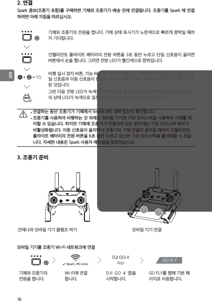 16 KR2. 연결Spark 콤보(조종기 포함)를 구매하면 기체와 조종기가 배송 전에 연결됩니다. 조종기를 Spark 에 연결하려면 아래 지침을 따르십시오.안테나와 모바일 기기 클램프 펴기  모바일 기기 연결모바일 기기를 조종기 Wi-Fi 네트워크에 연결기체와 조종기의 전원을 켭니다.Wi-Fi에 연결합니다.DJI  GO  4  앱을 시작합니다.GO FLY를 탭해 기본 페이지로 이동합니다.기체와 조종기의 전원을 켭니다. 기체 상태 표시기가 노란색으로 빠르게 깜박일 때까지 기다립니다.인텔리전트 플라이트 배터리의 전원 버튼을 3초 동안 누르고 단일 신호음이 울리면 버튼에서 손을 뗍니다. 그러면 전방 LED가 빨간색으로 깜박입니다. 연결하는 동안 조종기가 기체에서 5m(16.4ft) 내에 있는지 확인합니다. 조종기를 사용하여 비행하는 것 외에도 모바일 기기로 가상 조이스틱을 사용하여 기체를 제어할 수 있습니다. 하지만 기체에 조종기가 연결되어 있는 동안에는 가상 조이스틱 제어가 비활성화됩니다. 이중 신호음이 울리면서 조종기와 기체 연결이 끊어질 때까지 인텔리전트 플라이트 배터리의 전원 버튼을 6초 동안 누르고 있으면 가상 조이스틱을 활성화할 수 있습니다. 자세한 내용은 Spark 사용자 매뉴얼을 참조하십시오.3. 조종기 준비비행 일시 정지 버튼, 기능 버튼 및 사용자 지정 가능 버튼을 동시에 길게 누릅니다. 단일 신호음과 이중 신호음이 번갈아 울린 후 빠른 단일 신호음으로 바뀌면 연결이 시작된 것입니다.그런 다음 전방 LED가 녹색으로 깜박인 후 빨간색으로 일정하게 유지됩니다. 조종기의 상태 LED가 녹색으로 일정하게 유지되면 연결이 완료된 것입니다.1212DJI GO 4AppSpark_RC-xxxx