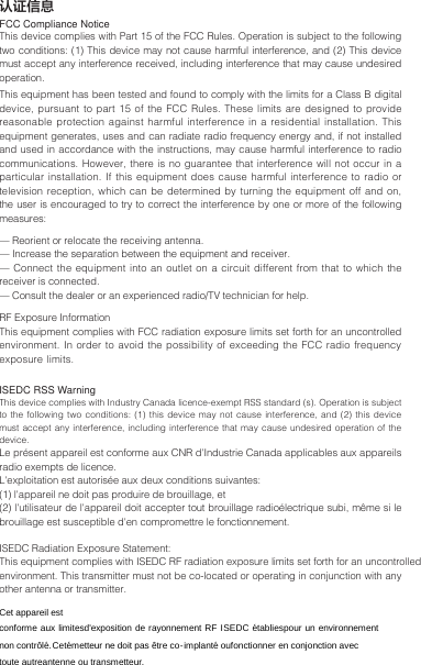 认证信息FCC Compliance NoticeThis device complies with Part 15 of the FCC Rules. Operation is subject to the following two conditions: (1) This device may not cause harmful interference, and (2) This device must accept any interference received, including interference that may cause undesired operation.This equipment has been tested and found to comply with the limits for a Class B digital device, pursuant to part 15 of the FCC Rules. These limits are designed to provide reasonable protection against harmful interference in a residential installation. This equipment generates, uses and can radiate radio frequency energy and, if not installed and used in accordance with the instructions, may cause harmful interference to radio communications. However, there is no guarantee that interference will not occur in a particular installation. If this equipment does cause harmful interference to radio or television reception, which can be determined by turning the equipment off and on, the user is encouraged to try to correct the interference by one or more of the following measures:— Reorient or relocate the receiving antenna.— Increase the separation between the equipment and receiver.— Connect the equipment into an outlet on a circuit different from that to which the receiver is connected.— Consult the dealer or an experienced radio/TV technician for help.RF Exposure InformationThis equipment complies with FCC radiation exposure limits set forth for an uncontrolled environment. In order to avoid the possibility of exceeding the FCC radio frequency exposure limits. ISEDC RSS WarningThis device complies with Industry Canada licence-exempt RSS standard (s). Operation is subject to the following two conditions: (1) this device may not cause interference, and (2) this device must accept any interference, including interference that may cause undesired operation of the device. Le présent appareil est conforme aux CNR d&apos;Industrie Canada applicables aux appareils radio exempts de licence. L&apos;exploitation est autorisée aux deux conditions suivantes: (1) l&apos;appareil ne doit pas produire de brouillage, et (2) l&apos;utilisateur de l&apos;appareil doit accepter tout brouillage radioélectrique subi, même si le brouillage est susceptible d&apos;en compromettre le fonctionnement.ISEDC Radiation Exposure Statement:This equipment complies with ISEDC RF radiation exposure limits set forth for an uncontrolled environment. This transmitter must not be co-located or operating in conjunction with any other antenna or transmitter.Cet appareil estconforme aux limitesd&apos;exposition de rayonnement RF ISEDC établiespour un environnementnon contrôlé. Cetémetteur ne doit pas être co-implanté oufonctionner en conjonction avec toute autreantenne ou transmetteur.