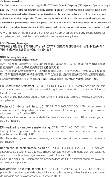 Any Changes or modifications not expressly approved by the party responsible for compliance could void the user&apos;s authority to operate the equipment. KCC Warning Message“해당무선설비는 운용 중 전파혼신 가능성이 있으므로 인명안전과 관련된 서비스는 할 수 없습니다 .” “해당 무선설비는 운용 중 전파혼신 가능성이 있음”NCC Warning Message低功率電波輻射性電機管理辦法第十二條 經型式認證合格之低功率射頻電機，非經許可，公司、商號或使用者均不得擅自變更頻率、加大功率或變更原設計之特性及功能。第十四條 低功率射頻電機之使用不得影響飛航安全及干擾合法通信；經發現有干擾現象時，應改善至無干擾時方得繼續使用。前項合法通信，指依電信法規定作業之無線電通信。低功率射頻電機須忍受合法通信或工業、科學及醫療用電波輻射性電機設備之干擾。 EU Compliance Statement: SZ DJI TECHNOLOGY CO., LTD. hereby declares that this device is in compliance with the essential requirements and other relevant provisions of the RED Directive.A copy  of  the EU  Declaration  of  Conformity  is available  online  at www.dji.com/euro-complianceDeclaración de cumplimiento UE: SZ DJI TECHNOLOGY CO., LTD. por la presente declaraque este dispositivo cumple los requisitos básicos y el resto de provisiones relevantes de la Directiva RED.Hay disponible online una copia de la Declaración de conformidad UE en www.dji.com/euro-compliance  EU-verklaring van  overeenstemming: SZ DJI TECHNOLOGY CO., LTD. verklaart hierbij dat dit apparaat voldoet aan de essentiële vereisten en andere relevante bepalingen van Richtlijn RED.De EU-verklaring  van  overeenstemming is  online  beschikbaar op  www.dji.com/euro-complianceDeclaração de conformidade da UE: A SZ DJI TECHNOLOGY CO., LTD. declara, através deste documento, que este dispositivo está em conformidade com os requisitos essenciais e outras disposições relevantes da Diretiva RED.Existe uma cópia da Declaração de conformidade da UE disponível online em www.dji.com/euro-complianceDeclaración de cumplimiento UE: SZ DJI TECHNOLOGY CO., LTD. por la presente declara que este dispositivo cumple los requisitos básicos y el resto de provisiones relevantes de la Directiva RED.For Remote controller: This device has been tested and meets applicable FCC limits for radio frequency (RF) exposure. Specific Absorption Rate (SAR) refers to the rate at which the body absorbs RF energy. During SAR testing, the device is set to the highest transmission levels and placed in positions that simulate use near the body with 10 mm separation and against the hand, with no separation. To ensure exposure levels remain at or below the as-tested levels, use the accessories designated and tested with this product. Accessories with metal parts may change the RF performance of the device, including its compliance with RF exposure guidelines, in a manner that has not been tested or certified. 