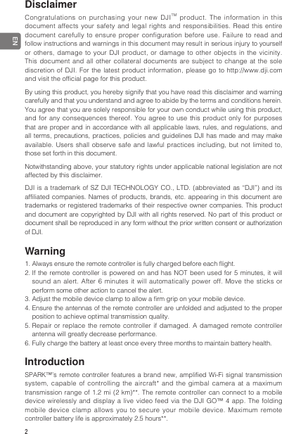 2 ENDisclaimer Congratulations on purchasing your new DJITM product. The information in this document affects your safety and legal rights and responsibilities. Read this entire document carefully to ensure proper configuration before use. Failure to read and follow instructions and warnings in this document may result in serious injury to yourself or others, damage to your DJI product, or damage to other objects in the vicinity. This document and all other collateral documents are subject to change at the sole discretion of DJI. For the latest product information, please go to http://www.dji.com and visit the ofcial page for this product.By using this product, you hereby signify that you have read this disclaimer and warning carefully and that you understand and agree to abide by the terms and conditions herein. You agree that you are solely responsible for your own conduct while using this product, and for any consequences thereof. You agree to use this product only for purposes that are proper and in accordance with all applicable laws, rules, and regulations, and all terms, precautions, practices, policies and guidelines DJI has made and may make available. Users shall observe safe and lawful practices including, but not limited to, those set forth in this document.Notwithstanding above, your statutory rights under applicable national legislation are not affected by this disclaimer.DJI is a trademark of SZ DJI TECHNOLOGY CO., LTD. (abbreviated as “DJI”) and its affiliated companies. Names of products, brands, etc. appearing in this document are trademarks or registered trademarks of their respective owner companies. This product and document are copyrighted by DJI with all rights reserved. No part of this product or document shall be reproduced in any form without the prior written consent or authorization of DJI.Warning1. Always ensure the remote controller is fully charged before each ight.2. If the remote controller is powered on and has NOT been used for 5 minutes, it will sound an alert. After 6 minutes it will automatically power off. Move the sticks or perform some other action to cancel the alert.3. Adjust the mobile device clamp to allow a rm grip on your mobile device.4. Ensure the antennas of the remote controller are unfolded and adjusted to the proper position to achieve optimal transmission quality.5. Repair or replace the remote controller if damaged. A damaged remote controller antenna will greatly decrease performance.6. Fully charge the battery at least once every three months to maintain battery health.IntroductionSPARK™’s remote controller features a brand new, amplied Wi-Fi signal transmission system, capable of controlling the aircraft* and the gimbal camera at a maximum transmission range of 1.2 mi (2 km)**. The remote controller can connect to a mobile device wirelessly and display a live video feed via the DJI GO™ 4 app. The folding mobile device clamp allows you to secure your mobile device. Maximum remote controller battery life is approximately 2.5 hours**.