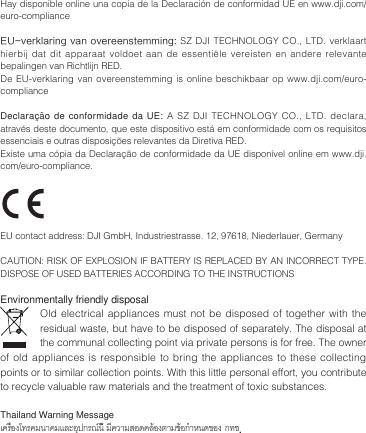 Hay disponible online una copia de la Declaración de conformidad UE en www.dji.com/euro-complianceEU-verklaring van  overeenstemming: SZ DJI TECHNOLOGY CO., LTD. verklaart hierbij dat dit apparaat voldoet aan de essentiële vereisten en andere relevante bepalingen van Richtlijn RED.De EU-verklaring  van  overeenstemming is  online  beschikbaar op  www.dji.com/euro-complianceDeclaração de conformidade da UE: A SZ DJI TECHNOLOGY CO., LTD. declara, através deste documento, que este dispositivo está em conformidade com os requisitos essenciais e outras disposições relevantes da Diretiva RED.Existe uma cópia da Declaração de conformidade da UE disponível online em www.dji.com/euro-compliance.  EU contact address: DJI GmbH, Industriestrasse. 12, 97618, Niederlauer, Germany CAUTION: RISK OF EXPLOSION IF BATTERY IS REPLACED BY AN INCORRECT TYPE. DISPOSE OF USED BATTERIES ACCORDING TO THE INSTRUCTIONSEnvironmentally friendly disposalOld electrical appliances must not be disposed of together with the residual waste, but have to be disposed of separately. The disposal at the communal collecting point via private persons is for free. The owner of old appliances is responsible to bring the appliances to these collecting points or to similar collection points. With this little personal effort, you contribute to recycle valuable raw materials and the treatment of toxic substances.Thailand Warning Messageเครื่องโทรคมนาคมและอุปกรณ์นี้ มีความสอดคล้องตามข้อกำาหนดของ กทช.