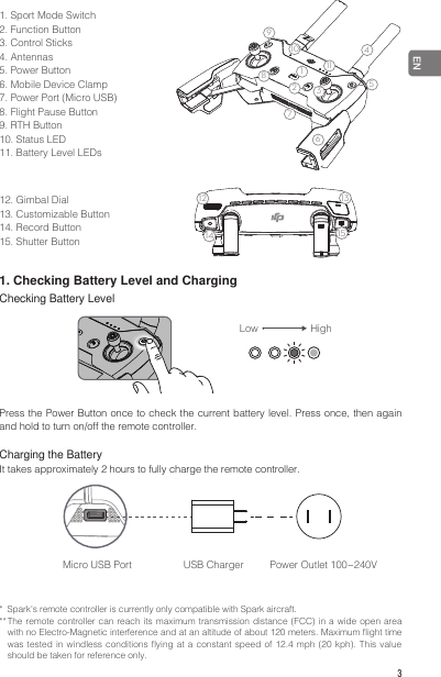  3EN1. Sport Mode Switch2. Function Button3. Control Sticks4. Antennas5. Power Button6. Mobile Device Clamp7. Power Port (Micro USB)8. Flight Pause Button9. RTH Button10. Status LED11. Battery Level LEDs1234567914812 1310111512. Gimbal Dial13. Customizable Button14. Record Button15. Shutter Button1234567914812 13101115*  Spark&apos;s remote controller is currently only compatible with Spark aircraft.** The remote controller can reach its maximum transmission distance (FCC) in a wide open area with no Electro-Magnetic interference and at an altitude of about 120 meters. Maximum ight time was tested in windless conditions ying at a constant speed  of  12.4  mph  (20  kph).  This  value should be taken for reference only.1. Checking Battery Level and ChargingChecking Battery LevelLow HighPress the Power Button once to check the current battery level. Press once, then again and hold to turn on/off the remote controller.Charging the BatteryIt takes approximately 2 hours to fully charge the remote controller.Micro USB Port  USB Charger  Power Outlet 100~240V