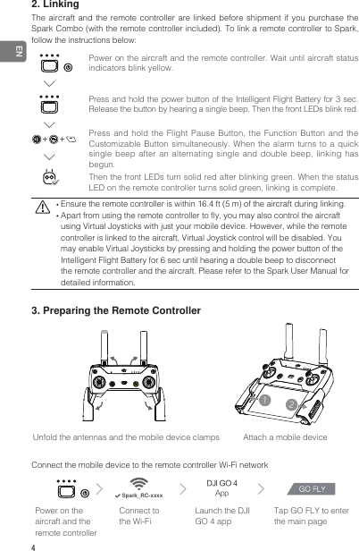 4 EN2. LinkingThe aircraft and the remote controller are linked before shipment if you purchase the Spark Combo (with the remote controller included). To link a remote controller to Spark, follow the instructions below:12Unfold the antennas and the mobile device clamps  Attach a mobile device12Connect the mobile device to the remote controller Wi-Fi networkDJI GO 4AppSpark_RC-xxxxPower on the aircraft and the remote controllerConnect to the Wi-FiLaunch the DJI GO 4 appTap GO FLY to enter the main pagePower on the aircraft and the remote controller. Wait until aircraft status indicators blink yellow.Press and hold the power button of the Intelligent Flight Battery for 3 sec. Release the button by hearing a single beep. Then the front LEDs blink red. Ensure the remote controller is within 16.4 ft (5 m) of the aircraft during linking. Apart from using the remote controller to y, you may also control the aircraft using Virtual Joysticks with just your mobile device. However, while the remote controller is linked to the aircraft, Virtual Joystick control will be disabled. You may enable Virtual Joysticks by pressing and holding the power button of the Intelligent Flight Battery for 6 sec until hearing a double beep to disconnect the remote controller and the aircraft. Please refer to the Spark User Manual for detailed information.3. Preparing the Remote ControllerPress and hold the Flight Pause Button, the Function Button and the Customizable Button simultaneously.  When the alarm  turns to a  quick single beep after an alternating single and double beep, linking has begun.Then the front LEDs turn solid red after blinking green. When the status LED on the remote controller turns solid green, linking is complete.