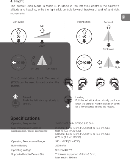 EN4. FlightThe default Stick Mode is Mode 2. In Mode 2, the left stick controls the aircraft&apos;s altitude and heading, while the right stick controls forward, backward, and left and right movements.SpecicationsOperating Frequencies 2.412-2.462 GHz; 5.745-5.825 GHzMax Transmission Distance (unobstructed, free of interference)2.4 GHz: 1.2 mi (2 km, FCC); 0.31 mi (0.5 km, CE); 0.31 mi (0.5 km, SRCC)5.8 GHz: 1.2 mi (2 km, FCC); 0.19 mi (0.3 km, CE); 0.75 mi (1.2 km, SRCC)Operating Temperature Range 32° - 104℉ (0° - 40℃)Built-in Battery 2970mAhOperating Voltage 950 mA @3.7 VSupported Mobile Device Size Thickness supported: 6.5mm-8.5mm;Max length: 160mmLeft Stick Right StickUpForwardDownTurn Left  Turn Right BackwardLeft RightThe Combination Stick Command (CSC) can be used to start or stop the motors.TakeoffPush the left stick up slowly to takeoff.LandingPull the left stick down slowly until you touch the ground. Hold the left stick down for a few seconds to stop the motors.