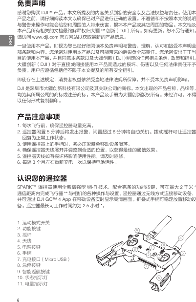 6 CHS免责声明感谢您购买 DJI™ 产品。本文所提及的内容关系到您的安全以及合法权益与责任。使用本产品之前，请仔细阅读本文以确保已对产品进行正确的设置。不遵循和不按照本文的说明与警告来操作可能会给您和周围的人带来伤害，损坏本产品或其它周围的物品。本文档及本产品所有相关的文档最终解释权归大疆 ™创新（DJI）所有。如有更新，恕不另行通知。请访问 www.dji.com 官方网站以获取最新的产品信息。一旦使用本产品，即视为您已经仔细阅读本免责声明与警告，理解、认可和接受本声明全部条款和内容。您承诺对使用本产品以及可能带来的后果负全部责任。您承诺仅出于正当目的使用本产品，并且同意本条款以及大疆创新（DJI）制定的任何相关条例、政策和指引。大疆创新（DJI）对于直接或间接使用本产品而造成的损坏、伤害以及任何法律责任不予负责。用户应遵循包括但不限于本文提及的所有安全指引。即使存在上述规定，消费者权益依然受当地法律法规所保障，并不受本免责声明影响。DJI 是深圳市大疆创新科技有限公司及其关联公司的商标。本文出现的产品名称、品牌等，均为其所属公司的商标或注册商标。本产品及手册为大疆创新版权所有。未经许可，不得以任何形式复制翻印。产品注意事项1. 每次飞行前，确保遥控器电量充满。2. 遥控器闲置 5分钟后将发出报警，闲置超过 6分钟将自动关机。拨动摇杆可让遥控器回复为正常工作状态。3. 使用遥控器上的手柄时，务必压紧避免移动设备滑落。4. 确保遥控器天线展开并调整到合适的位置，以获得最佳的通信效果。5. 遥控器天线如有损坏将影响使用性能，请及时返修。 6. 每隔 3个月左右重新充电一次以保持电池活性。认识您的遥控器SPARK™  遥控器使用全新增强型 Wi-Fi 技术，配合完备的功能按键，可在最大 2千米 *通信距离内完成飞行器 ** 与相机的各种操作与设置。遥控器通过无线方式连接移动设备，并可通过 DJI GO™ 4 App 在移动设备实时显示高清画面。折叠式手柄可稳定放置移动设备。遥控器最长可工作时间约为 2.5 小时 *。1. 运动模式开关2. 功能按键3. 摇杆4. 天线5. 电源按键6. 手柄7. 充电接口（Micro USB）8. 急停按键9. 智能返航按键10. 状态指示灯11. 电量指示灯1234567914812 13101115