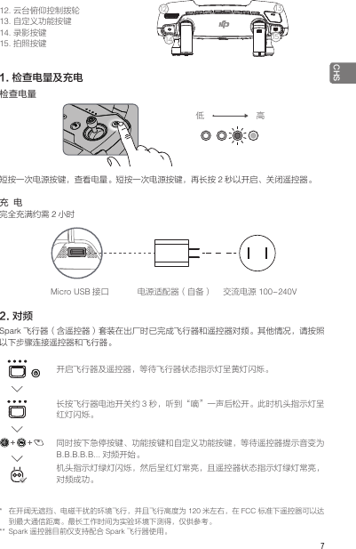  7CHS*  在开阔无遮挡、电磁干扰的环境飞行，并且飞行高度为 120 米左右，在 FCC 标准下遥控器可以达到最大通信距离。最长工作时间为实验环境下测得，仅供参考。** Spark 遥控器目前仅支持配合 Spark 飞行器使用。12. 云台俯仰控制拨轮13. 自定义功能按键14. 录影按键15. 拍照按键1234567914812 131011151. 检查电量及充电检查电量短按一次电源按键，查看电量。短按一次电源按键，再长按 2秒以开启、关闭遥控器。充  电完全充满约需 2小时2. 对频Spark 飞行器（含遥控器）套装在出厂时已完成飞行器和遥控器对频。其他情况，请按照以下步骤连接遥控器和飞行器。低 高Micro USB 接口 电源适配器（自备） 交流电源 100~240V开启飞行器及遥控器，等待飞行器状态指示灯呈黄灯闪烁。长按飞行器电池开关约 3秒，听到“嘀”一声后松开。此时机头指示灯呈红灯闪烁。同时按下急停按键、功能按键和自定义功能按键，等待遥控器提示音变为B.B.B.B.B... 对频开始。机头指示灯绿灯闪烁，然后呈红灯常亮，且遥控器状态指示灯绿灯常亮，对频成功。