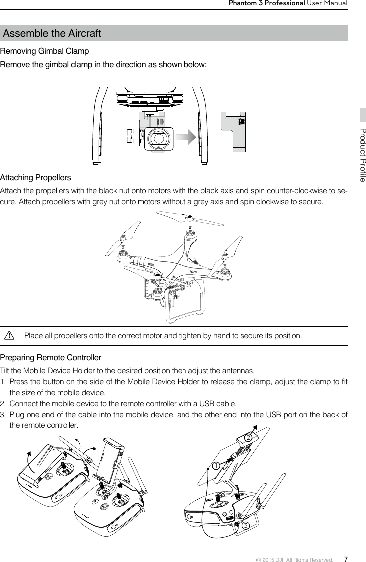 © 2015 DJI. All Rights Reserved.  7Product ProfilePhantom 3 Professional User Manual Assemble the AircraftRemoving Gimbal ClampRemove the gimbal clamp in the direction as shown below:Attaching Propellers Attach the propellers with the black nut onto motors with the black axis and spin counter-clockwise to se-cure. Attach propellers with grey nut onto motors without a grey axis and spin clockwise to secure.Preparing Remote ControllerTilt the Mobile Device Holder to the desired position then adjust the antennas. 1.  Press the button on the side of the Mobile Device Holder to release the clamp, adjust the clamp to t the size of the mobile device.2.  Connect the mobile device to the remote controller with a USB cable. 3.  Plug one end of the cable into the mobile device, and the other end into the USB port on the back of the remote controller.Place all propellers onto the correct motor and tighten by hand to secure its position. 132