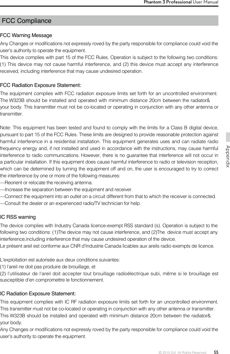 © 2015 DJI. All Rights Reserved.  55AppendixPhantom 3 Professional User Manual FCC ComplianceFCC Warning MessageAny Changes or modications not expressly roved by the party responsible for compliance could void the user’s authority to operate the equipment. This device complies with part 15 of the FCC Rules. Operation is subject to the following two conditions: (1) This device may not cause harmful interference, and (2) this device must accept any interference received, including interference that may cause undesired operation. FCC Radiation Exposure Statement: The equipment complies with FCC radiation exposure limits set forth for an uncontrolled environment. The W323B should be installed and operated with minimum distance 20cm between the radiator&amp; your body. This transmitter must not be co-located or operating in conjunction with any other antenna or transmitter. Note: This equipment has been tested and found to comply with the limits for a Class B digital device, pursuant to part 15 of the FCC Rules. These limits are designed to provide reasonable protection against harmful interference in a residential installation. This equipment generates uses and can radiate radio frequency energy and, if not installed and used in accordance with the instructions, may cause harmful interference to radio communications. However, there is no guarantee that interference will not occur in a particular installation. If this equipment does cause harmful interference to radio or television reception, which can be determined by turning the equipment off and on, the user is encouraged to try to correct the interference by one or more of the following measures: —Reorient or relocate the receiving antenna. —Increase the separation between the equipment and receiver. —Connect the equipment into an outlet on a circuit different from that to which the receiver is connected. —Consult the dealer or an experienced radio/TV technician for help.  IC RSS warningThe device complies with Industry Canada licence-exempt RSS standard (s). Operation is subject to the following two conditions: (1)The device may not cause interference, and (2)The  device must accept any interference,including interference that may cause undesired operation of the device.Le présent areil est conforme aux CNR d&apos;Industrie Canada licables aux areils radio exempts de licence.L&apos;exploitation est autorisée aux deux conditions suivantes:(1) l&apos;areil ne doit pas produire de brouillage, et(2) l&apos;utilisateur de l&apos;areil doit accepter tout brouillage radioélectrique subi, même si le brouillage est susceptible d&apos;en compromettre le fonctionnement.IC Radiation Exposure Statement:This equipment complies with IC RF radiation exposure limits set forth for an uncontrolled environment. This transmitter must not be co-located or operating in conjunction with any other antenna or transmitter.This W323B should be installed and operated with minimum distance 20cm between the radiator&amp; your body.Any Changes or modications not expressly roved by the party responsible for compliance could void the user’s authority to operate the equipment.