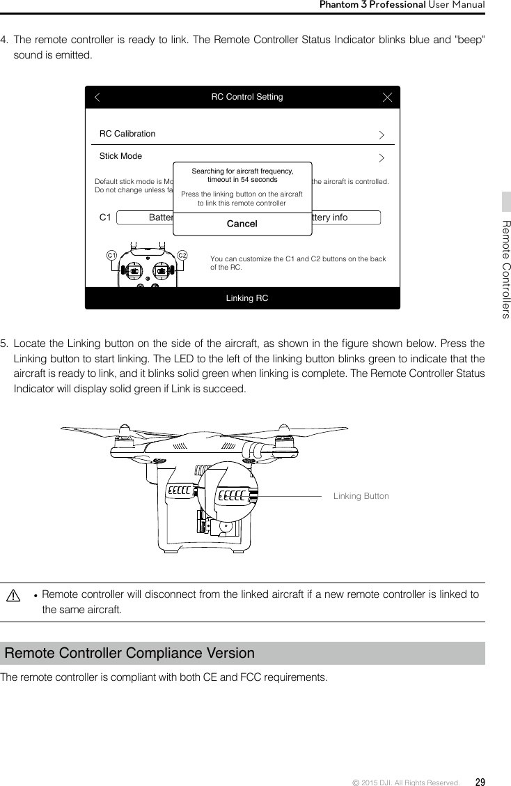 © 2015 DJI. All Rights Reserved.  29Remote ControllersPhantom 3 Professional User Manual   Remote controller will disconnect from the linked aircraft if a new remote controller is linked to the same aircraft.Remote Controller Compliance Version The remote controller is compliant with both CE and FCC requirements. Linking ButtonRC Control SettingRC CalibrationStick ModeBattery infoC1 C2 Battery infoDefault stick mode is Mode 2, changing stick modes alters the way the aircraft is controlled. Do not change unless familiar with your new mode.You can customize the C1 and C2 buttons on the back of the RC.Linking RCSearching for aircraft frequency, timeout in 54 secondsCancelPress the linking button on the aircraft to link this remote controller5.  Locate the Linking button on the side of the aircraft, as shown in the gure shown below. Press the Linking button to start linking. The LED to the left of the linking button blinks green to indicate that the aircraft is ready to link, and it blinks solid green when linking is complete. The Remote Controller Status Indicator will display solid green if Link is succeed. 4.  The remote controller is ready to link. The Remote Controller Status Indicator blinks blue and &quot;beep&quot; sound is emitted.