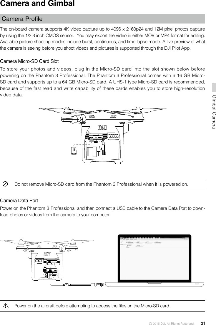 © 2015 DJI. All Rights Reserved.  31Gimbal CameraCamera and Gimbal CameraProleThe on-board camera supports 4K video capture up to 4096 x 2160p24 and 12M pixel photos capture by using the 1/2.3 inch CMOS sensor.  You may export the video in either MOV or MP4 format for editing. Available picture shooting modes include burst, continuous, and time-lapse mode. A live preview of what the camera is seeing before you shoot videos and pictures is supported through the DJI Pilot App. Camera Micro-SD Card SlotTo store  your photos  and  videos, plug  in the  Micro-SD card  into the  slot  shown  below  before powering on the Phantom 3 Professional. The Phantom 3 Professional comes with a 16 GB Micro-SD card and supports up to a 64 GB Micro-SD card. A UHS-1 type Micro-SD card is recommended, because of the fast read and write capability of these cards enables you to store high-resolution video data. Do not remove Micro-SD card from the Phantom 3 Professional when it is powered on. Camera Data PortPower on the Phantom 3 Professional and then connect a USB cable to the Camera Data Port to down-load photos or videos from the camera to your computer. Power on the aircraft before attempting to access the les on the Micro-SD card.