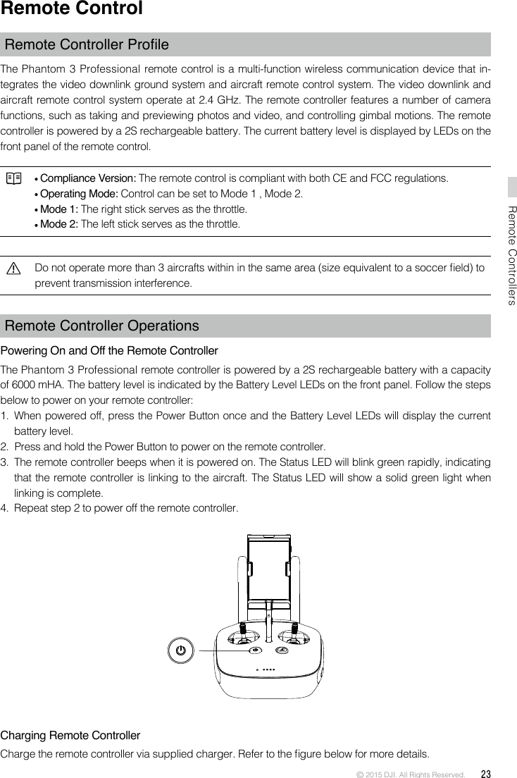 © 2015 DJI. All Rights Reserved.  23Remote ControllersRemote ControlRemoteControllerProleThe Phantom 3 Professional remote control is a multi-function wireless communication device that in-tegrates the video downlink ground system and aircraft remote control system. The video downlink and aircraft remote control system operate at 2.4 GHz. The remote controller features a number of camera functions, such as taking and previewing photos and video, and controlling gimbal motions. The remote controller is powered by a 2S rechargeable battery. The current battery level is displayed by LEDs on the front panel of the remote control.  Compliance Version: The remote control is compliant with both CE and FCC regulations. Operating Mode: Control can be set to Mode 1 , Mode 2.  Mode 1: The right stick serves as the throttle. Mode 2: The left stick serves as the throttle.Do not operate more than 3 aircrafts within in the same area (size equivalent to a soccer eld) to prevent transmission interference. Remote Controller Operations Powering On and Off the Remote ControllerThe Phantom 3 Professional remote controller is powered by a 2S rechargeable battery with a capacity of 6000 mHA. The battery level is indicated by the Battery Level LEDs on the front panel. Follow the steps below to power on your remote controller:1.  When powered off, press the Power Button once and the Battery Level LEDs will display the current battery level. 2.  Press and hold the Power Button to power on the remote controller. 3.  The remote controller beeps when it is powered on. The Status LED will blink green rapidly, indicating that the remote controller is linking to the aircraft. The Status LED will show a solid green light when linking is complete.4.  Repeat step 2 to power off the remote controller. Charging Remote ControllerCharge the remote controller via supplied charger. Refer to the gure below for more details.