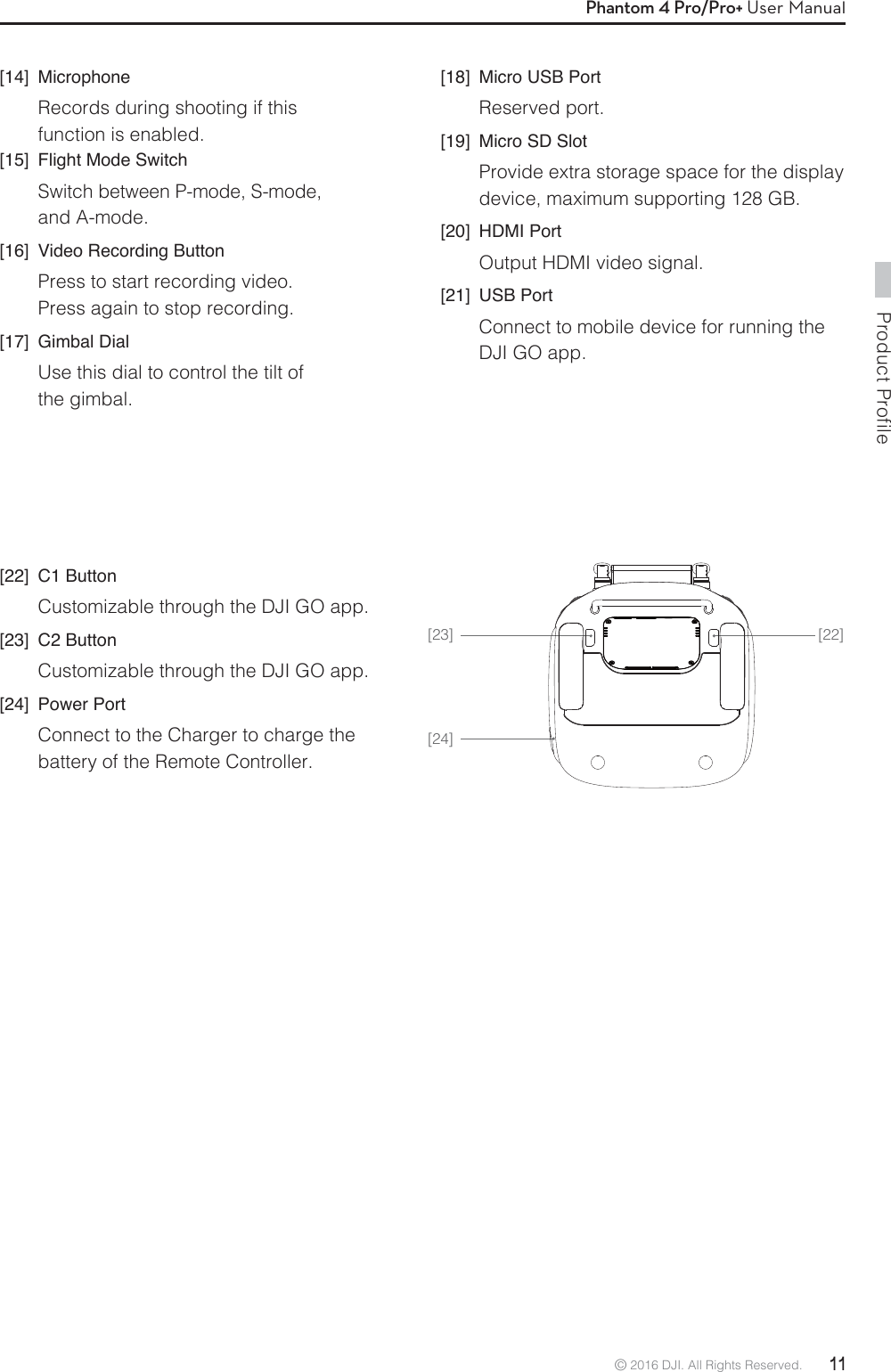 Product Profile© 2016 DJI. All Rights Reserved.  11Phantom 4 Pro/Pro+ User Manual[22][24][23][14] MicrophoneRecords during shooting if this function is enabled.[15]  Flight Mode SwitchSwitch between P-mode, S-mode, and A-mode.[16]  Video Recording ButtonPress to start recording video. Press again to stop recording. [17] Gimbal DialUse this dial to control the tilt of the gimbal.[18]  Micro USB PortReserved port.[19]  Micro SD SlotProvide extra storage space for the display device, maximum supporting 128 GB.[20] HDMI PortOutput HDMI video signal.[21] USB PortConnect to mobile device for running the DJI GO app.[22] C1 ButtonCustomizable through the DJI GO app.[23] C2 ButtonCustomizable through the DJI GO app.[24] Power PortConnect to the Charger to charge the battery of the Remote Controller.