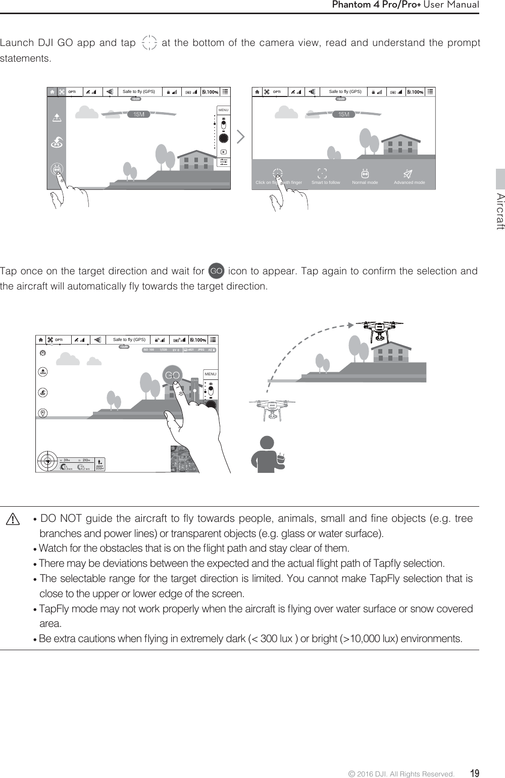 Aircraft© 2016 DJI. All Rights Reserved.  19Phantom 4 Pro/Pro+ User ManualLaunch DJI GO app and tap  at the bottom of the camera view, read and understand the prompt statements. Tap once on the target direction and wait for  JDPOUPBQQFBS5BQBHBJOUPDPOmSNUIFTFMFDUJPOBOEUIFBJSDSBGUXJMMBVUPNBUJDBMMZnZUPXBSETUIFUBSHFUEJSFDUJPO DO NOT guide the aircraft to fly towards people, animals, small and fine objects (e.g. tree branches and power lines) or transparent objects (e.g. glass or water surface).8BUDIGPSUIFPCTUBDMFTUIBUJTPOUIFnJHIUQBUIBOETUBZDMFBSPGUIFN5IFSFNBZCFEFWJBUJPOTCFUXFFOUIFFYQFDUFEBOEUIFBDUVBMnJHIUQBUIPG5BQnZTFMFDUJPO The selectable range for the target direction is limited. You cannot make TapFly selection that is close to the upper or lower edge of the screen. 5BQ&apos;MZNPEFNBZOPUXPSLQSPQFSMZXIFOUIFBJSDSBGUJTnZJOHPWFSXBUFSTVSGBDFPSTOPXDPWFSFEarea.  #FFYUSBDBVUJPOTXIFOnZJOHJOFYUSFNFMZEBSLMVYPSCSJHIUMVYFOWJSPONFOUTOPTI OPTIMENU1/320 4821 JPEGISO  100 EV  0OPTIH: D:V.SM/S M/SH.S4.22.339M210M232MNTMENUSafe to fly (GPS)Safe to fly (GPS) Safe to fly (GPS)Click on flight with finger Smart to follow Normal mode Advanced mode