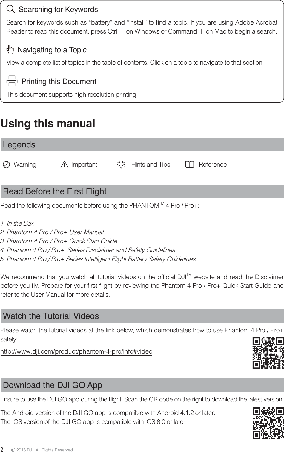 2 © 2016 DJI. All Rights Reserved. Using this manualLegendsWarning Important Hints and Tips ReferenceRead Before the First FlightRead the following documents before using the PHANTOMTM 4 Pro / Pro+:1. In the Box2. Phantom 4 Pro / Pro+ User Manual3. Phantom 4 Pro / Pro+ Quick Start Guide4. Phantom 4 Pro / Pro+  Series Disclaimer and Safety Guidelines 5. Phantom 4 Pro / Pro+ Series Intelligent Flight Battery Safety Guidelines8FSFDPNNFOEUIBUZPVXBUDIBMMUVUPSJBMWJEFPTPOUIFPGmDJBM%+*TM website and read the Disclaimer CFGPSFZPVnZ1SFQBSFGPSZPVSmSTUnJHIUCZSFWJFXJOHUIF1IBOUPN1SP1SP2VJDL4UBSU(VJEFBOErefer to the User Manual for more details.Watch the Tutorial VideosPlease watch the tutorial videos at the link below, which demonstrates how to use Phantom 4 Pro / Pro+ safely:http://www.dji.com/product/phantom-4-pro/info#videoDownload the DJI GO App &amp;OTVSFUPVTFUIF%+*(0BQQEVSJOHUIFnJHIU4DBOUIF23DPEFPOUIFSJHIUUPEPXOMPBEUIFMBUFTUWFSTJPOThe Android version of the DJI GO app is compatible with Android 4.1.2 or later. The iOS version of the DJI GO app is compatible with iOS 8.0 or later.  Searching for Keywords4FBSDIGPSLFZXPSETTVDIBTiCBUUFSZwBOEiJOTUBMMwUPmOEBUPQJD*GZPVBSFVTJOH&quot;EPCF&quot;DSPCBUReader to read this document, press Ctrl+F on Windows or Command+F on Mac to begin a search.  Navigating to a TopicView a complete list of topics in the table of contents. Click on a topic to navigate to that section.  Printing this DocumentThis document supports high resolution printing.