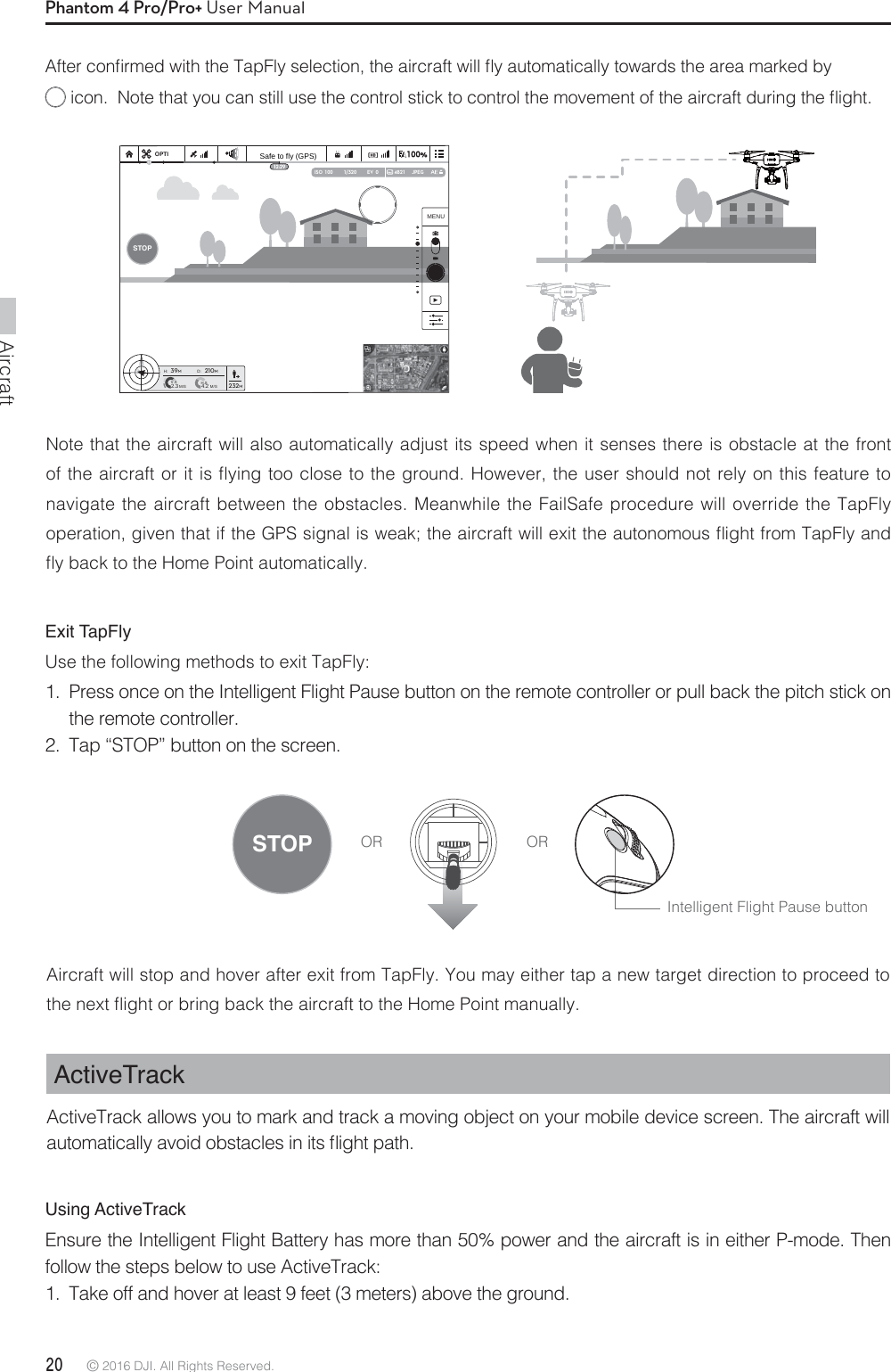 Aircraft20 © 2016 DJI. All Rights Reserved. Phantom 4 Pro/Pro+ User Manual&quot;GUFSDPOmSNFEXJUIUIF5BQ&apos;MZTFMFDUJPOUIFBJSDSBGUXJMMnZBVUPNBUJDBMMZUPXBSETUIFBSFBNBSLFECZJDPO/PUFUIBUZPVDBOTUJMMVTFUIFDPOUSPMTUJDLUPDPOUSPMUIFNPWFNFOUPGUIFBJSDSBGUEVSJOHUIFnJHIUNote that the aircraft will also automatically adjust its speed when it senses there is obstacle at the front PGUIFBJSDSBGUPSJUJTnZJOHUPPDMPTFUPUIFHSPVOE)PXFWFSUIFVTFSTIPVMEOPUSFMZPOUIJTGFBUVSFUPnavigate the aircraft between the obstacles. Meanwhile the FailSafe procedure will override the TapFly PQFSBUJPOHJWFOUIBUJGUIF(14TJHOBMJTXFBLUIFBJSDSBGUXJMMFYJUUIFBVUPOPNPVTnJHIUGSPN5BQ&apos;MZBOEnZCBDLUPUIF)PNF1PJOUBVUPNBUJDBMMZExit TapFlyUse the following methods to exit TapFly:1.  Press once on the Intelligent Flight Pause button on the remote controller or pull back the pitch stick on the remote controller. 2.  Tap “STOP” button on the screen. Aircraft will stop and hover after exit from TapFly. You may either tap a new target direction to proceed to UIFOFYUnJHIUPSCSJOHCBDLUIFBJSDSBGUUPUIF)PNF1PJOUNBOVBMMZActiveTrackActiveTrack allows you to mark and track a moving object on your mobile device screen. The aircraft will BVUPNBUJDBMMZBWPJEPCTUBDMFTJOJUTnJHIUQBUIOR ORIntelligent Flight Pause buttonUsing ActiveTrackEnsure the Intelligent Flight Battery has more than 50% power and the aircraft is in either P-mode. Then follow the steps below to use ActiveTrack:1.  Take off and hover at least 9 feet (3 meters) above the ground. 1/320 4821 JPEGISO  100 EV  0OPTIH: D:V.SM/S M/SH.S4.22.339M210M232MSTOPMENUSTOPSafe to fly (GPS)