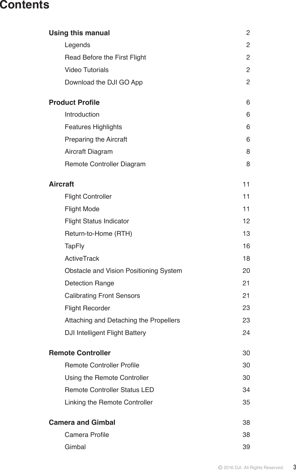 © 2016 DJI. All Rights Reserved.  3ContentsUsing this manual  2   Legends  2   Read Before the First Flight  2   Video  Tutorials  2   Download the DJI GO App   23URGXFW3URÀOH 6   Introduction  6   Features  Highlights  6   Preparing  the Aircraft  6   Aircraft  Diagram  8   Remote Controller Diagram  8Aircraft  11   Flight  Controller    11   Flight  Mode  11   Flight Status Indicator   12   Return-to-Home  (RTH)  13   TapFly    16   ActiveTrack  18   Obstacle and Vision Positioning System  20   Detection  Range  21   Calibrating Front Sensors   21   Flight  Recorder    23   Attaching and Detaching the Propellers   23   DJI Intelligent Flight Battery  24Remote Controller  30 5HPRWH&amp;RQWUROOHU3URÀOH 30   Using the Remote Controller  30   Remote Controller Status LED  34   Linking the Remote Controller  35Camera and Gimbal   38 &amp;DPHUD3URÀOH 38   Gimbal  39