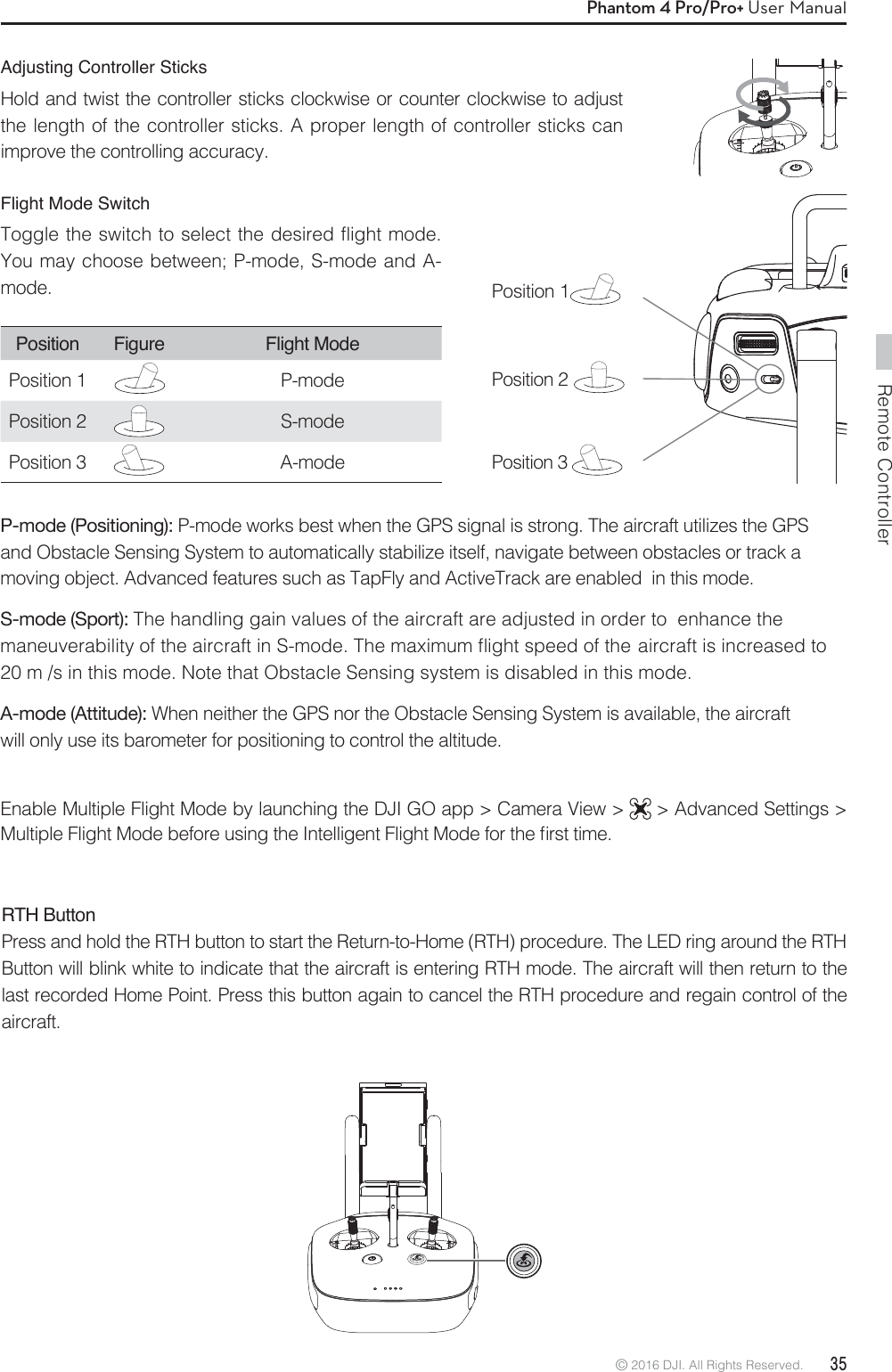 Remote Controller© 2016 DJI. All Rights Reserved.  35Phantom 4 Pro/Pro+ User ManualPosition Figure Flight ModePosition 1 P-modePosition 2 S-mode Position 3 A-modeFlight Mode SwitchToggle the switch to select the desired flight mode. You may choose between; P-mode, S-mode and A- mode.  Position 1   Position 2   Position 3 P-mode (Positioning): P-mode works best when the GPS signal is strong. The aircraft utilizes the GPS  and Obstacle Sensing System to automatically stabilize itself, navigate between obstacles or track a moving object. Advanced features such as TapFly and ActiveTrack are enabled  in this mode.S-mode (Sport): The handling gain values of the aircraft are adjusted in order to  enhance the  NBOFVWFSBCJMJUZPGUIFBJSDSBGUJO4NPEF5IFNBYJNVNnJHIUTQFFEPGUIFBJSDSBGUJTJODSFBTFEUP20 m /s in this mode. Note that Obstacle Sensing system is disabled in this mode.A-mode (Attitude): When neither the GPS nor the Obstacle Sensing System is available, the aircraft    will only use its barometer for positioning to control the altitude.Enable Multiple Flight Mode by launching the DJI GO app &gt; Camera View &gt;   &gt; Advanced Settings &gt; .VMUJQMF&apos;MJHIU.PEFCFGPSFVTJOHUIF*OUFMMJHFOU&apos;MJHIU.PEFGPSUIFmSTUUJNFRTH Button Press and hold the RTH button to start the Return-to-Home (RTH) procedure. The LED ring around the RTH Button will blink white to indicate that the aircraft is entering RTH mode. The aircraft will then return to the last recorded Home Point. Press this button again to cancel the RTH procedure and regain control of the aircraft.Adjusting Controller SticksHold and twist the controller sticks clockwise or counter clockwise to adjust the length of the controller sticks. A proper length of controller sticks can improve the controlling accuracy.