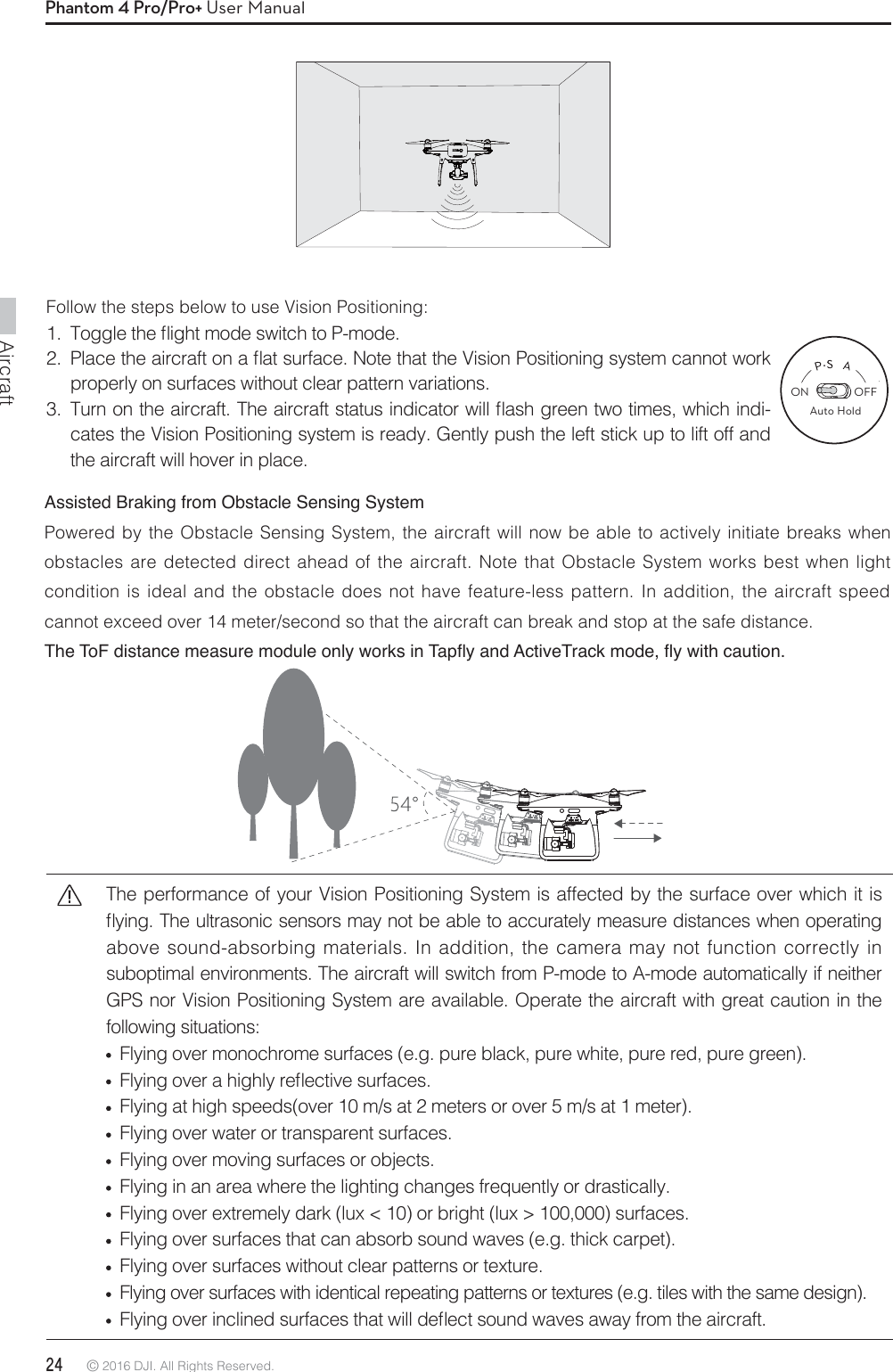 Aircraft24 © 2016 DJI. All Rights Reserved. Phantom 4 Pro/Pro+ User ManualFollow the steps below to use Vision Positioning: 5PHHMFUIFnJHIUNPEFTXJUDIUP1NPEF 1MBDFUIFBJSDSBGUPOBnBUTVSGBDF/PUFUIBUUIF7JTJPO1PTJUJPOJOHTZTUFNDBOOPUXPSLproperly on surfaces without clear pattern variations. 5VSOPOUIFBJSDSBGU5IFBJSDSBGUTUBUVTJOEJDBUPSXJMMnBTIHSFFOUXPUJNFTXIJDIJOEJ-cates the Vision Positioning system is ready. Gently push the left stick up to lift off and the aircraft will hover in place.The performance of your Vision Positioning System is affected by the surface over which it is nZJOH5IFVMUSBTPOJDTFOTPSTNBZOPUCFBCMFUPBDDVSBUFMZNFBTVSFEJTUBODFTXIFOPQFSBUJOHabove sound-absorbing materials. In addition, the camera may not function correctly in suboptimal environments. The aircraft will switch from P-mode to A-mode automatically if neither GPS nor Vision Positioning System are available. Operate the aircraft with great caution in the following situations:   Flying over monochrome surfaces (e.g. pure black, pure white, pure red, pure green). &apos;MZJOHPWFSBIJHIMZSFnFDUJWFTVSGBDFT  Flying at high speeds(over 10 m/s at 2 meters or over 5 m/s at 1 meter).  Flying over water or transparent surfaces.  Flying over moving surfaces or objects.  Flying in an area where the lighting changes frequently or drastically.   Flying over extremely dark (lux &lt; 10) or bright (lux &gt; 100,000) surfaces.   Flying over surfaces that can absorb sound waves (e.g. thick carpet).   Flying over surfaces without clear patterns or texture.   Flying over surfaces with identical repeating patterns or textures (e.g. tiles with the same design).  &apos;MZJOHPWFSJODMJOFETVSGBDFTUIBUXJMMEFnFDUTPVOEXBWFTBXBZGSPNUIFBJSDSBGUAssisted Braking from Obstacle Sensing System Powered by the Obstacle Sensing System, the aircraft will now be able to actively initiate breaks when obstacles are detected direct ahead of the aircraft. Note that Obstacle System works best when light condition is ideal and the obstacle does not have feature-less pattern. In addition, the aircraft speed cannot exceed over 14 meter/second so that the aircraft can break and stop at the safe distance. 7KH7R)GLVWDQFHPHDVXUHPRGXOHRQO\ZRUNVLQ7DSÁ\DQG$FWLYH7UDFNPRGHÁ\ZLWKFDXWLRQON OFFAuto Hold