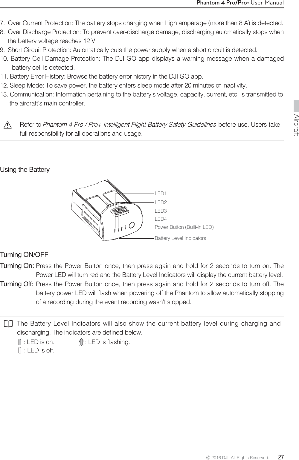 Aircraft© 2016 DJI. All Rights Reserved.  27Phantom 4 Pro/Pro+ User ManualUsing the Battery LED1LED2Battery Level IndicatorsLED3LED4Power Button (Built-in LED)Turning ON/OFFTurning On:  Press the Power Button once, then press again and hold for 2 seconds to turn on. The Power LED will turn red and the Battery Level Indicators will display the current battery level. Turning Off:  Press the Power Button once, then press again and hold for 2 seconds to turn off. The  CBUUFSZQPXFS-&amp;%XJMMnBTIXIFOQPXFSJOHPGGUIF1IBOUPNUPBMMPXBVUPNBUJDBMMZTUPQQJOHof a recording during the event recording wasn’t stopped.The Battery Level Indicators will also show the current battery level during charging and EJTDIBSHJOH5IFJOEJDBUPSTBSFEFmOFECFMPX   : LED is on.        -&amp;%JTnBTIJOH   : LED is off.7.  Over Current Protection: The battery stops charging when high amperage (more than 8 A) is detected.8.  Over Discharge Protection: To prevent over-discharge damage, discharging automatically stops when the battery voltage reaches 12 V.9.  Short Circuit Protection: Automatically cuts the power supply when a short circuit is detected.10. Battery Cell Damage Protection: The DJI GO app displays a warning message when a damaged battery cell is detected.11. Battery Error History: Browse the battery error history in the DJI GO app.12. Sleep Mode: To save power, the battery enters sleep mode after 20 minutes of inactivity.13. Communication: Information pertaining to the battery’s voltage, capacity, current, etc. is transmitted to   the aircraft’s main controller.Refer to Phantom 4 Pro / Pro+ Intelligent Flight Battery Safety Guidelines before use. Users take full responsibility for all operations and usage.