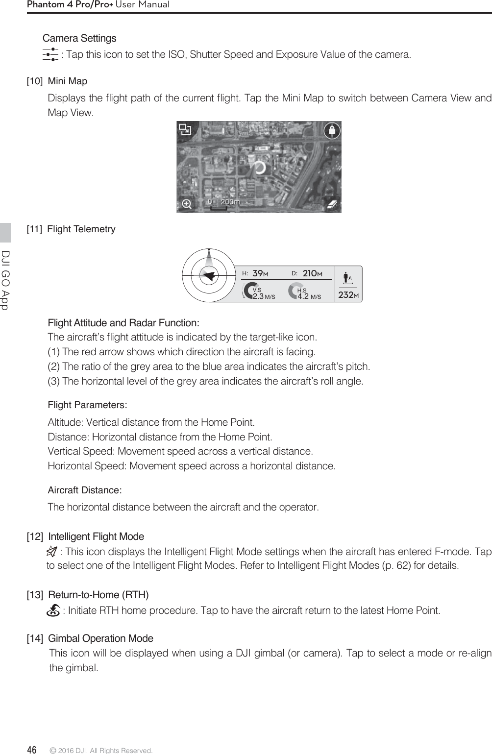 DJI GO App 46 © 2016 DJI. All Rights Reserved. Phantom 4 Pro/Pro+ User ManualCamera Settings : Tap this icon to set the ISO, Shutter Speed and Exposure Value of the camera.[10] Mini Map%JTQMBZTUIFnJHIUQBUIPGUIFDVSSFOUnJHIU5BQUIF.JOJ.BQUPTXJUDICFUXFFO$BNFSB7JFXBOEMap View.[11] Flight TelemetryH: D:V.SM/S M/SH.S4.22.339M210M232MFlight Attitude and Radar Function:5IFBJSDSBGUTnJHIUBUUJUVEFJTJOEJDBUFECZUIFUBSHFUMJLFJDPO(1) The red arrow shows which direction the aircraft is facing.(2) The ratio of the grey area to the blue area indicates the aircraft’s pitch.(3) The horizontal level of the grey area indicates the aircraft’s roll angle.Flight Parameters:Altitude: Vertical distance from the Home Point.Distance: Horizontal distance from the Home Point.Vertical Speed: Movement speed across a vertical distance.Horizontal Speed: Movement speed across a horizontal distance.Aircraft Distance:The horizontal distance between the aircraft and the operator.[12]  Intelligent Flight Mode : This icon displays the Intelligent Flight Mode settings when the aircraft has entered F-mode. Tap to select one of the Intelligent Flight Modes. Refer to Intelligent Flight Modes (p. 62) for details.[13] Return-to-Home (RTH) : Initiate RTH home procedure. Tap to have the aircraft return to the latest Home Point.[14]  Gimbal Operation ModeThis icon will be displayed when using a DJI gimbal (or camera). Tap to select a mode or re-align the gimbal.