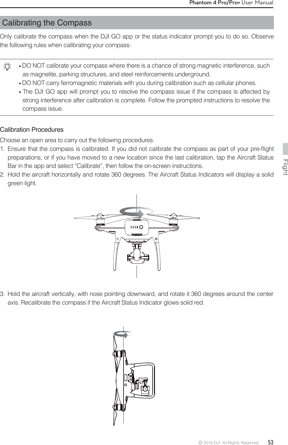 Flight© 2016 DJI. All Rights Reserved.  53Phantom 4 Pro/Pro+ User ManualCalibrating the CompassOnly calibrate the compass when the DJI GO app or the status indicator prompt you to do so. Observe the following rules when calibrating your compass: DO NOT calibrate your compass where there is a chance of strong magnetic interference, such as magnetite, parking structures, and steel reinforcements underground. DO NOT carry ferromagnetic materials with you during calibration such as cellular phones.  The DJI GO app will prompt you to resolve the compass issue if the compass is affected by strong interference after calibration is complete. Follow the prompted instructions to resolve the compass issue.Calibration ProceduresChoose an open area to carry out the following procedures.  &amp;OTVSFUIBUUIFDPNQBTTJTDBMJCSBUFE*GZPVEJEOPUDBMJCSBUFUIFDPNQBTTBTQBSUPGZPVSQSFnJHIUpreparations, or if you have moved to a new location since the last calibration, tap the Aircraft Status Bar in the app and select “Calibrate”, then follow the on-screen instructions.2.  Hold the aircraft horizontally and rotate 360 degrees. The Aircraft Status Indicators will display a solid green light.3.  Hold the aircraft vertically, with nose pointing downward, and rotate it 360 degrees around the center axis. Recalibrate the compass if the Aircraft Status Indicator glows solid red.