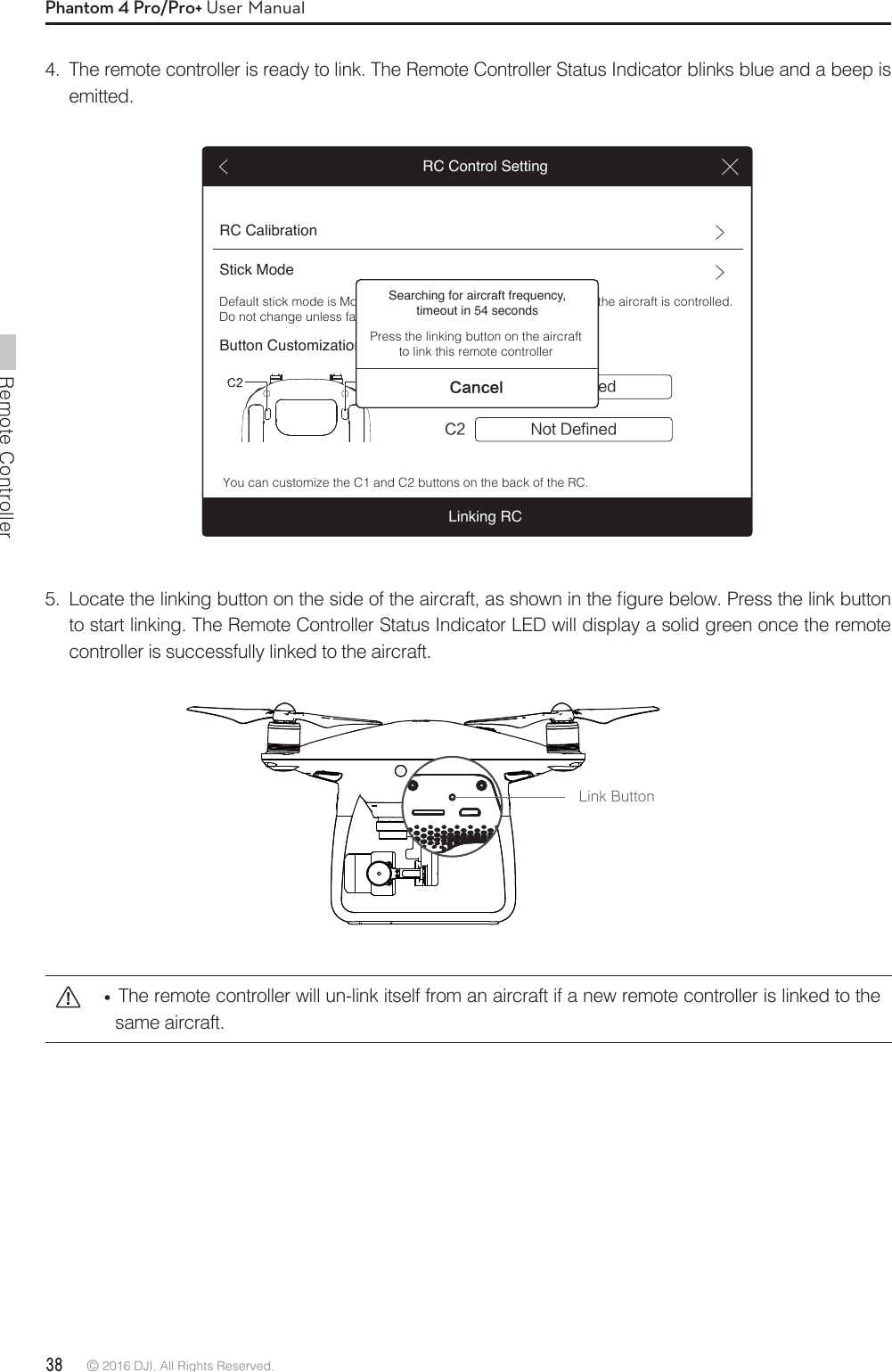 Remote Controller38 © 2016 DJI. All Rights Reserved. Phantom 4 Pro/Pro+ User Manual  The remote controller will un-link itself from an aircraft if a new remote controller is linked to the same aircraft.Link Button -PDBUFUIFMJOLJOHCVUUPOPOUIFTJEFPGUIFBJSDSBGUBTTIPXOJOUIFmHVSFCFMPX1SFTTUIFMJOLCVUUPOto start linking. The Remote Controller Status Indicator LED will display a solid green once the remote controller is successfully linked to the aircraft.4.  The remote controller is ready to link. The Remote Controller Status Indicator blinks blue and a beep is emitted.RC CalibrationStick ModeButton Customization/PU%FGJOFE$$ /PU%FGJOFEDefault stick mode is Mode 2, changing stick modes alters the way the aircraft is controlled. Do not change unless familiar with your new mode.You can customize the C1 and C2 buttons on the back of the RC.RC Control SettingLinking RCSearching for aircraft frequency, timeout in 54 seconds$BODFMPress the linking button on the aircraft to link this remote controller