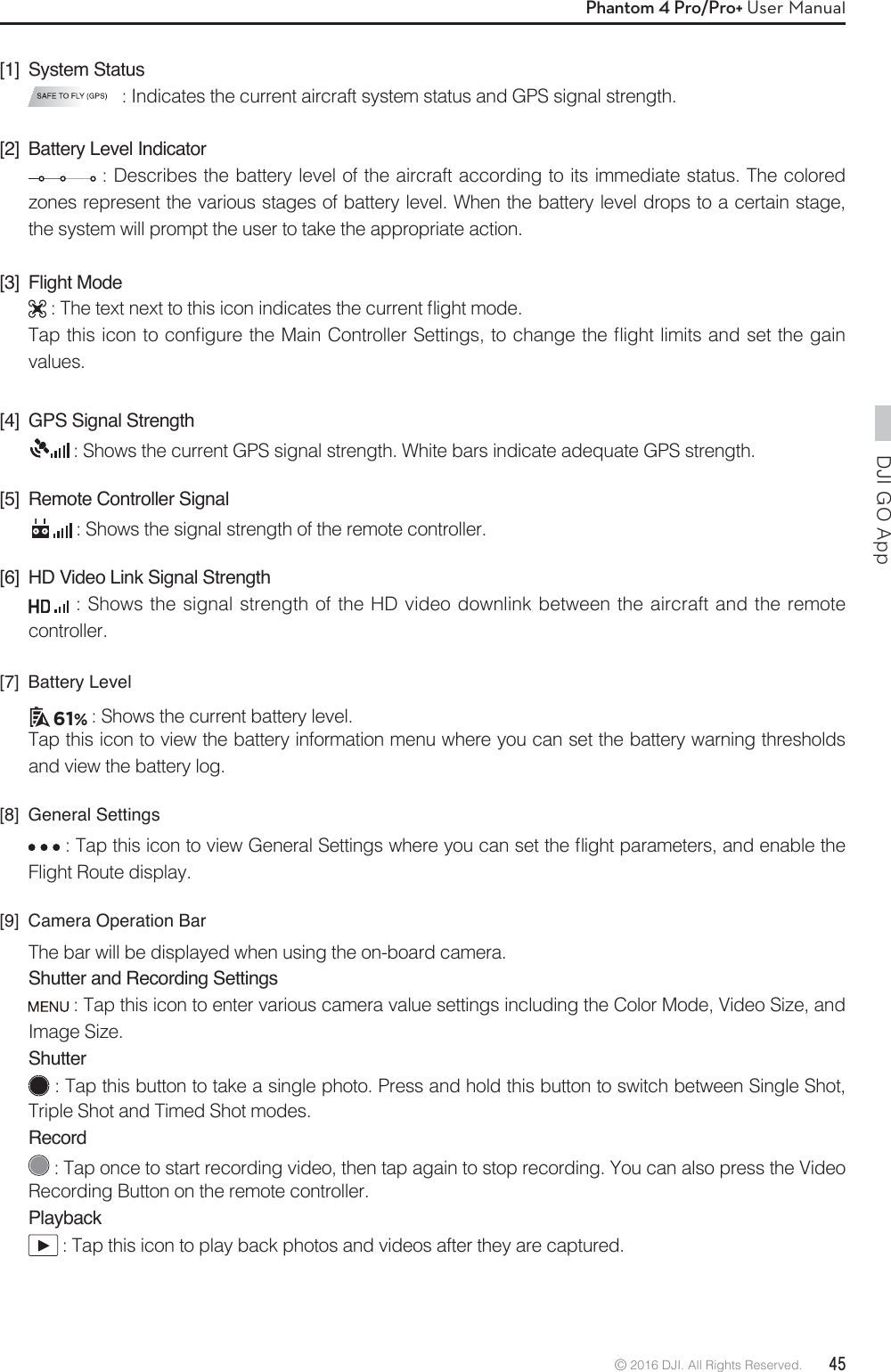 DJI GO App © 2016 DJI. All Rights Reserved.  45Phantom 4 Pro/Pro+ User Manual[1] System Status : Indicates the current aircraft system status and GPS signal strength.[2]  Battery Level Indicator : Describes the battery level of the aircraft according to its immediate status. The colored zones represent the various stages of battery level. When the battery level drops to a certain stage, the system will prompt the user to take the appropriate action.[3] Flight Mode5IFUFYUOFYUUPUIJTJDPOJOEJDBUFTUIFDVSSFOUnJHIUNPEF5BQUIJTJDPOUPDPOmHVSFUIF.BJO$POUSPMMFS4FUUJOHTUPDIBOHFUIFnJHIUMJNJUTBOETFUUIFHBJOvalues.[4]  GPS Signal Strength : Shows the current GPS signal strength. White bars indicate adequate GPS strength.[5]  Remote Controller Signal : Shows the signal strength of the remote controller.[6]  HD Video Link Signal Strength : Shows the signal strength of the HD video downlink between the aircraft and the remote controller.[7] Battery Level61% : Shows the current battery level.Tap this icon to view the battery information menu where you can set the battery warning thresholds and view the battery log.[8] General Settings5BQUIJTJDPOUPWJFX(FOFSBM4FUUJOHTXIFSFZPVDBOTFUUIFnJHIUQBSBNFUFSTBOEFOBCMFUIFFlight Route display.[9]  Camera Operation BarThe bar will be displayed when using the on-board camera. Shutter and Recording Settings : Tap this icon to enter various camera value settings including the Color Mode, Video Size, and Image Size.Shutter : Tap this button to take a single photo. Press and hold this button to switch between Single Shot, Triple Shot and Timed Shot modes.Record : Tap once to start recording video, then tap again to stop recording. You can also press the Video Recording Button on the remote controller.Playback : Tap this icon to play back photos and videos after they are captured.