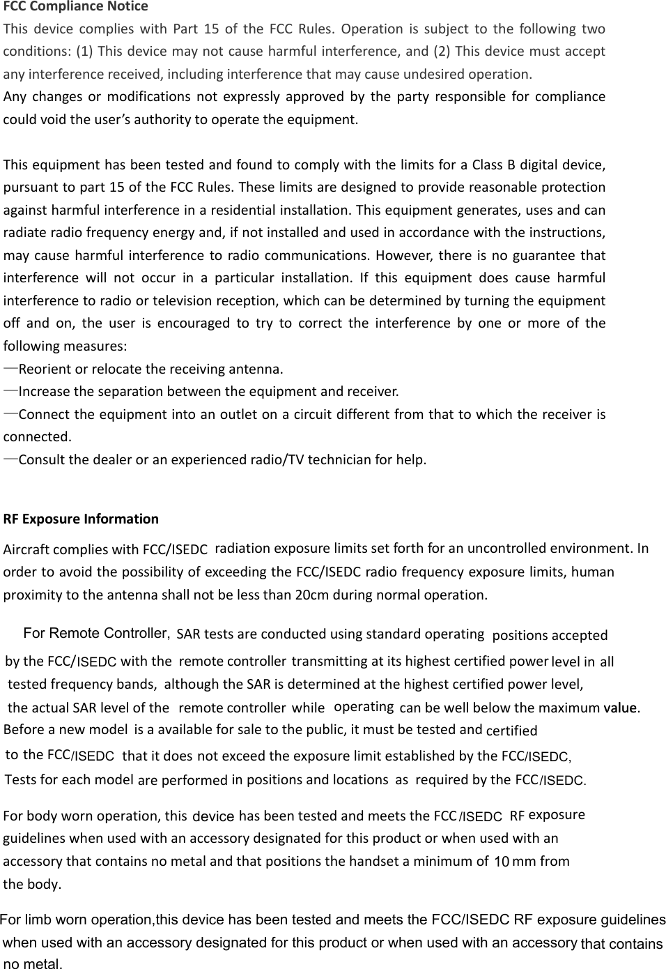 FCCComplianceNoticeThisdevicecomplieswithPart15oftheFCCRules.Operationissubjecttothefollowingtwoconditions:(1)Thisdevicemaynotcauseharmfulinterference,and(2)Thisdevicemustacceptanyinterferencereceived,includinginterferencethatmaycauseundesiredoperation.Anychangesormodificationsnotexpresslyapprovedbythepartyresponsibleforcompliancecouldvoidtheuser’sauthoritytooperatetheequipment.ThisequipmenthasbeentestedandfoundtocomplywiththelimitsforaClassBdigitaldevice,pursuanttopart15oftheFCCRules.Theselimitsaredesignedtoprovidereasonableprotectionagainstharmfulinterferenceinaresidentialinstallation.Thisequipmentgenerates,usesandcanradiateradiofrequencyenergyand,ifnotinstalledandusedinaccordancewiththeinstructions,maycauseharmfulinterferencetoradiocommunications.However,thereisnoguaranteethatinterferencewillnotoccurinaparticularinstallation.Ifthisequipmentdoescauseharmfulinterferencetoradioortelevisionreception,whichcanbedeterminedbyturningtheequipmentoffandon,theuserisencouragedtotrytocorrecttheinterferencebyoneormoreofthefollowingmeasures:—Reorientorrelocatethereceivingantenna.—Increasetheseparationbetweentheequipmentandreceiver.—Connecttheequipmentintoanoutletonacircuitdifferentfromthattowhichthereceiverisconnected.—Consultthedealeroranexperiencedradio/TVtechnicianforhelp.. Forbodywornoperation,this  hasbeentestedandmeetstheFCCRFexposureguidelineswhenusedwithanaccessorydesignatedforthisproductorwhenusedwithanaccessorythatcontainsnometalandthatpositionsthehandsetaminimumof mm from thebody./ISEDCasmodelvalue.SARtestsareconductedusingstandardoperatingpositionsacceptedbytheFCC/ withthe   transmittingatitshighestcertifiedpoweralltestedfrequencybands,althoughtheSARisdeterminedatthehighestcertifiedpowerlevel,theactualSARlevelofthe whileoperatingcanbewellbelowthemaximum value Beforeanewmodelisaavailableforsaletothepublic,itmustbetestedandcertifiedtothatitdoesnotexceedtheexposurelimitestablishedbytheFCC Testsforeach areperformedinpositionsandlocations requiredbytheFCC ISEDC/ISEDC,/ISEDC. remote controller levelin remote controllertheFCC/ISEDCAircraft complies with FCC/ISEDC RF Exposure Informationradiation exposure limits set forth for an uncontrolled environment. In order to avoid the possibility of exceeding the FCC/ISEDC radio frequency exposure limits, human proximity to the antenna shall not be less than 20cm during normal operation.For Remote Controller,device10when used with an accessory designated for this product or when used with an accessory For limb worn operation,this device has been tested and meets the FCC/ISEDC RF exposure guidelinesthat contains  no metal.
