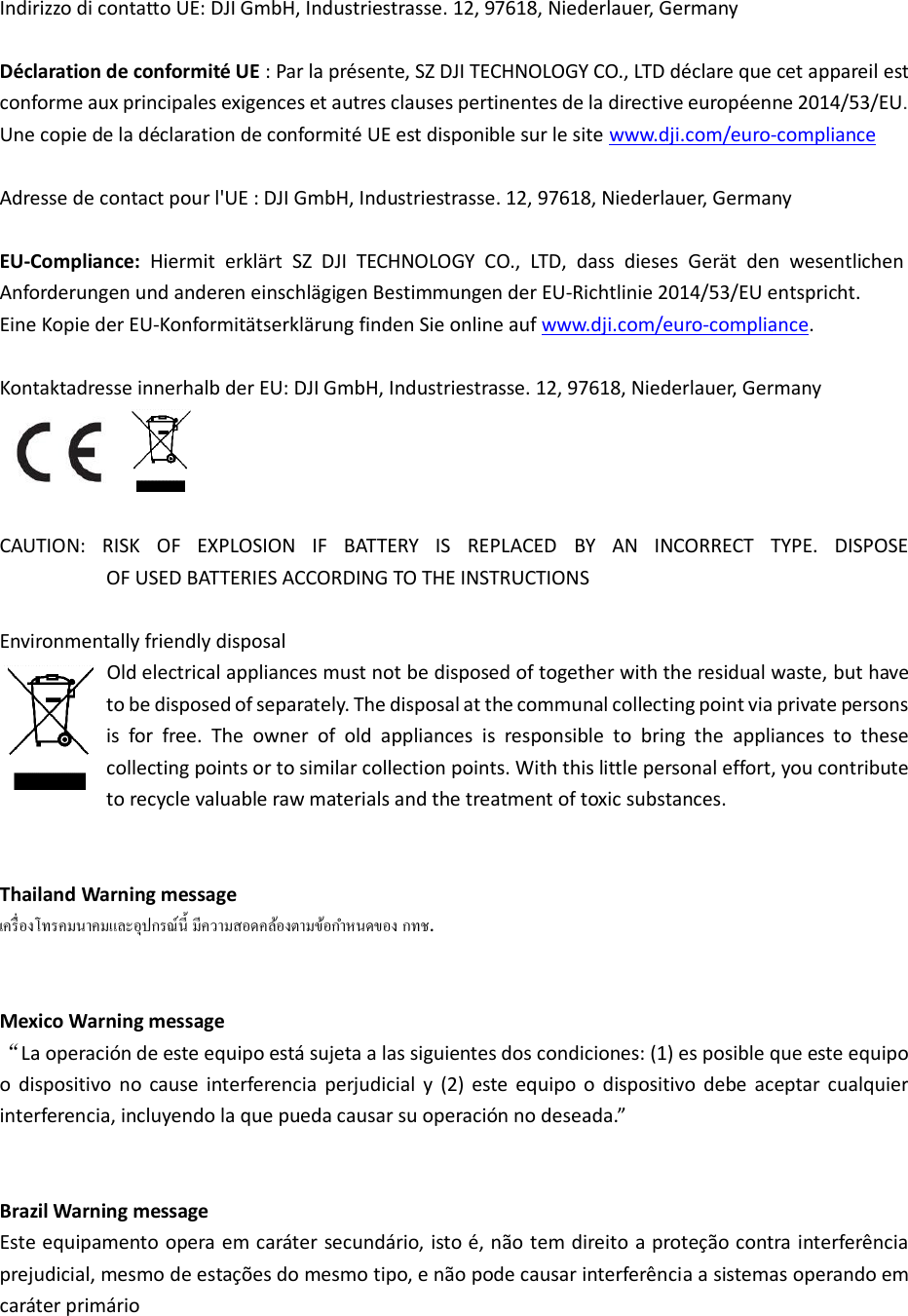  Indirizzo di contatto UE: DJI GmbH, Industriestrasse. 12, 97618, Niederlauer, Germany  Déclaration de conformité UE : Par la présente, SZ DJI TECHNOLOGY CO., LTD déclare que cet appareil est conforme aux principales exigences et autres clauses pertinentes de la directive européenne 2014/53/EU.   Une copie de la déclaration de conformité UE est disponible sur le site www.dji.com/euro-compliance  Adresse de contact pour l&apos;UE : DJI GmbH, Industriestrasse. 12, 97618, Niederlauer, Germany  EU-Compliance:  Hiermit  erklärt  SZ  DJI  TECHNOLOGY  CO.,  LTD,  dass  dieses  Gerät  den  wesentlichen Anforderungen und anderen einschlägigen Bestimmungen der EU-Richtlinie 2014/53/EU entspricht.   Eine Kopie der EU-Konformitätserklärung finden Sie online auf www.dji.com/euro-compliance.  Kontaktadresse innerhalb der EU: DJI GmbH, Industriestrasse. 12, 97618, Niederlauer, Germany   CAUTION:  RISK  OF  EXPLOSION  IF  BATTERY  IS  REPLACED  BY  AN  INCORRECT  TYPE.  DISPOSE                         OF USED BATTERIES ACCORDING TO THE INSTRUCTIONS  Environmentally friendly disposal           Old electrical appliances must not be disposed of together with the residual waste, but have to be disposed of separately. The disposal at the communal collecting point via private persons is  for  free.  The  owner  of  old  appliances  is  responsible  to  bring  the  appliances  to  these collecting points or to similar collection points. With this little personal effort, you contribute to recycle valuable raw materials and the treatment of toxic substances.   Thailand Warning message   .   Mexico Warning message La operación de este equipo está sujeta a las siguientes dos condiciones: (1) es posible que este equipo o  dispositivo  no  cause  interferencia  perjudicial  y  (2)  este  equipo  o  dispositivo  debe  aceptar  cualquier interferencia, incluyedo la ue pueda causa su opeació o deseada.”   Brazil Warning message Este equipamento opera em caráter secundário, isto é, não tem direito a proteção contra interferência prejudicial, mesmo de estações do mesmo tipo, e não pode causar interferência a sistemas operando em caráter primário  