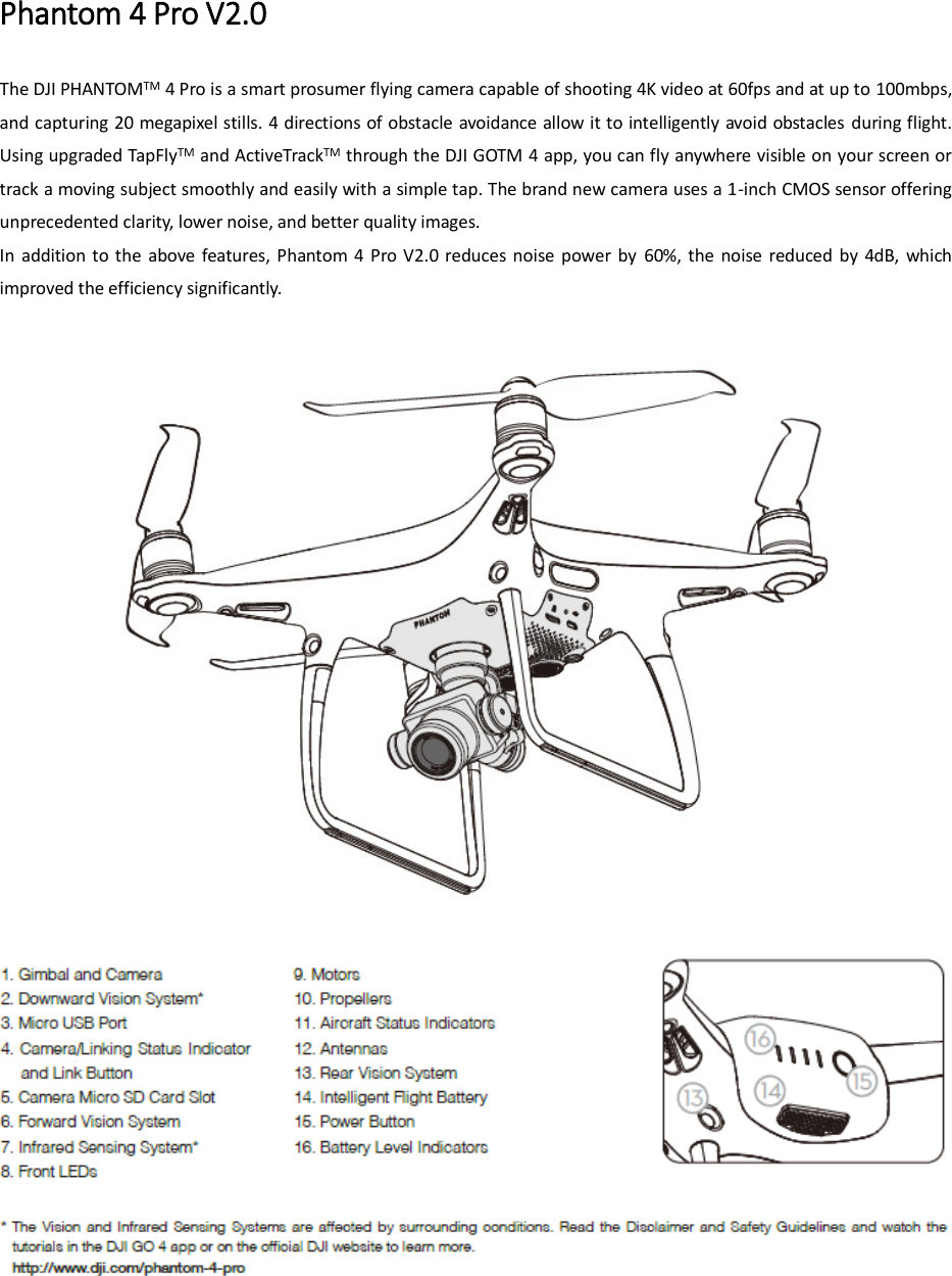 Phantom 4 Pro V2.0 The DJI PHANTOMTM 4 Pro is a smart prosumer flying camera capable of shooting 4K video at 60fps and at up to 100mbps, and capturing 20 megapixel stills. 4 directions of obstacle avoidance allow it to intelligently avoid obstacles during flight. Using upgraded TapFlyTM and ActiveTrackTM through the DJI GOTM 4 app, you can fly anywhere visible on your screen or track a moving subject smoothly and easily with a simple tap. The brand new camera uses a 1-inch CMOS sensor offering unprecedented clarity, lower noise, and better quality images. In  addition  to the  above  features, Phantom  4  Pro  V2.0 reduces  noise  power  by  60%,  the  noise  reduced  by  4dB,  which improved the efficiency significantly.       