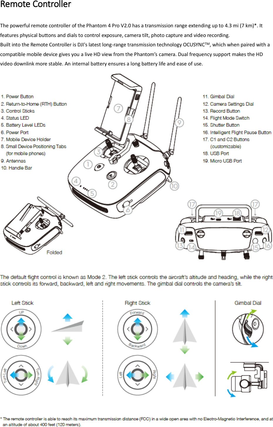 Remote Controller The powerful remote controller of the Phantom 4 Pro V2.0 has a transmission range extending up to 4.3 mi (7 km)*. It features physical buttons and dials to control exposure, camera tilt, photo capture and video recording. Built into the Remote Controller is DJI&apos;s latest long-range transmission technology OCUSYNCTM, which when paired with a compatible mobile device gives you a lie HD ie fo the Phato’s camera. Dual frequency support makes the HD video downlink more stable. An internal battery ensures a long battery life and ease of use.  