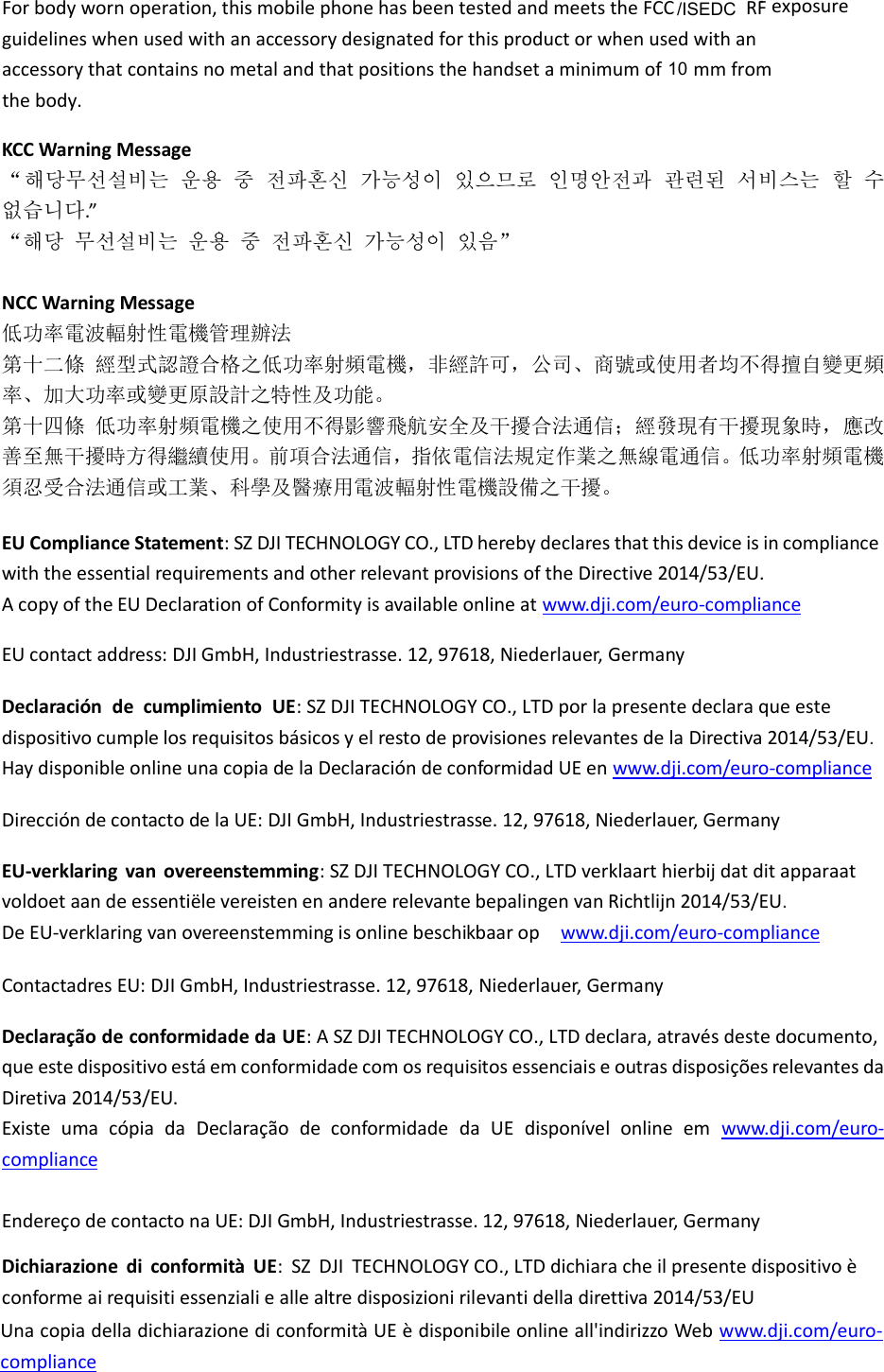 KCC Warning Message 해당무선설비는 운용 중 전파혼신 가능성이 있으므로 인명안전과 관련된 서비스는 할 수 없습니다.”   해당 무선설비는 운용 중 전파혼신 가능성이 있음  NCC Warning Message 低率電波輻射性電機管理辦法 第十二條 經型式認證合格之低率射頻電機，非經許可，公司商號或使用者均不得擅自變更頻率大率或變更原設計之特性及能 第十四條 低率射頻電機之使用不得影響飛航安全及干擾合法通信；經發現有干擾現象時，應改善至無干擾時方得繼續使用前項合法通信，指依電信法規定作業之無線電通信低率射頻電機須忍受合法通信或工業科學及醫療用電波輻射性電機設備之干擾  EU Compliance Statement: SZ DJI TECHNOLOGY CO., LTD hereby declares that this device is in compliance with the essential requirements and other relevant provisions of the Directive 2014/53/EU. A copy of the EU Declaration of Conformity is available online at www.dji.com/euro-compliance  EU contact address: DJI GmbH, Industriestrasse. 12, 97618, Niederlauer, Germany    Declaración  de  cumplimiento  UE: SZ DJI TECHNOLOGY CO., LTD por la presente declara que este dispositivo cumple los requisitos básicos y el resto de provisiones relevantes de la Directiva 2014/53/EU.   Hay disponible online una copia de la Declaración de conformidad UE en www.dji.com/euro-compliance  Dirección de contacto de la UE: DJI GmbH, Industriestrasse. 12, 97618, Niederlauer, Germany  EU-verklaring  van  overeenstemming: SZ DJI TECHNOLOGY CO., LTD verklaart hierbij dat dit apparaat voldoet aan de essentiële vereisten en andere relevante bepalingen van Richtlijn 2014/53/EU.   De EU-verklaring van overeenstemming is online beschikbaar op   www.dji.com/euro-compliance  Contactadres EU: DJI GmbH, Industriestrasse. 12, 97618, Niederlauer, Germany  Declaração de conformidade da UE: A SZ DJI TECHNOLOGY CO., LTD declara, através deste documento, que este dispositivo está em conformidade com os requisitos essenciais e outras disposições relevantes da Diretiva 2014/53/EU.   Existe  uma  cópia  da  Declaração  de  conformidade  da  UE  disponível  online  em www.dji.com/euro-compliance  Endereço de contacto na UE: DJI GmbH, Industriestrasse. 12, 97618, Niederlauer, Germany  Dichiarazione  di  conformità  UE:  SZ  DJI  TECHNOLOGY CO., LTD dichiara che il presente dispositivo è conforme ai requisiti essenziali e alle altre disposizioni rilevanti della direttiva 2014/53/EU.   Una copia della dichiarazione di conformità UE è disponibile online all&apos;indirizzo Web www.dji.com/euro-compliance Forbodywornoperation,thismobilephonehasbeentestedandmeetstheFCCRFexposureguidelineswhenusedwithanaccessorydesignatedforthisproductorwhenusedwithanaccessorythatcontainsnometalandthatpositionsthehandsetaminimumof mm from thebody.10/ISEDC