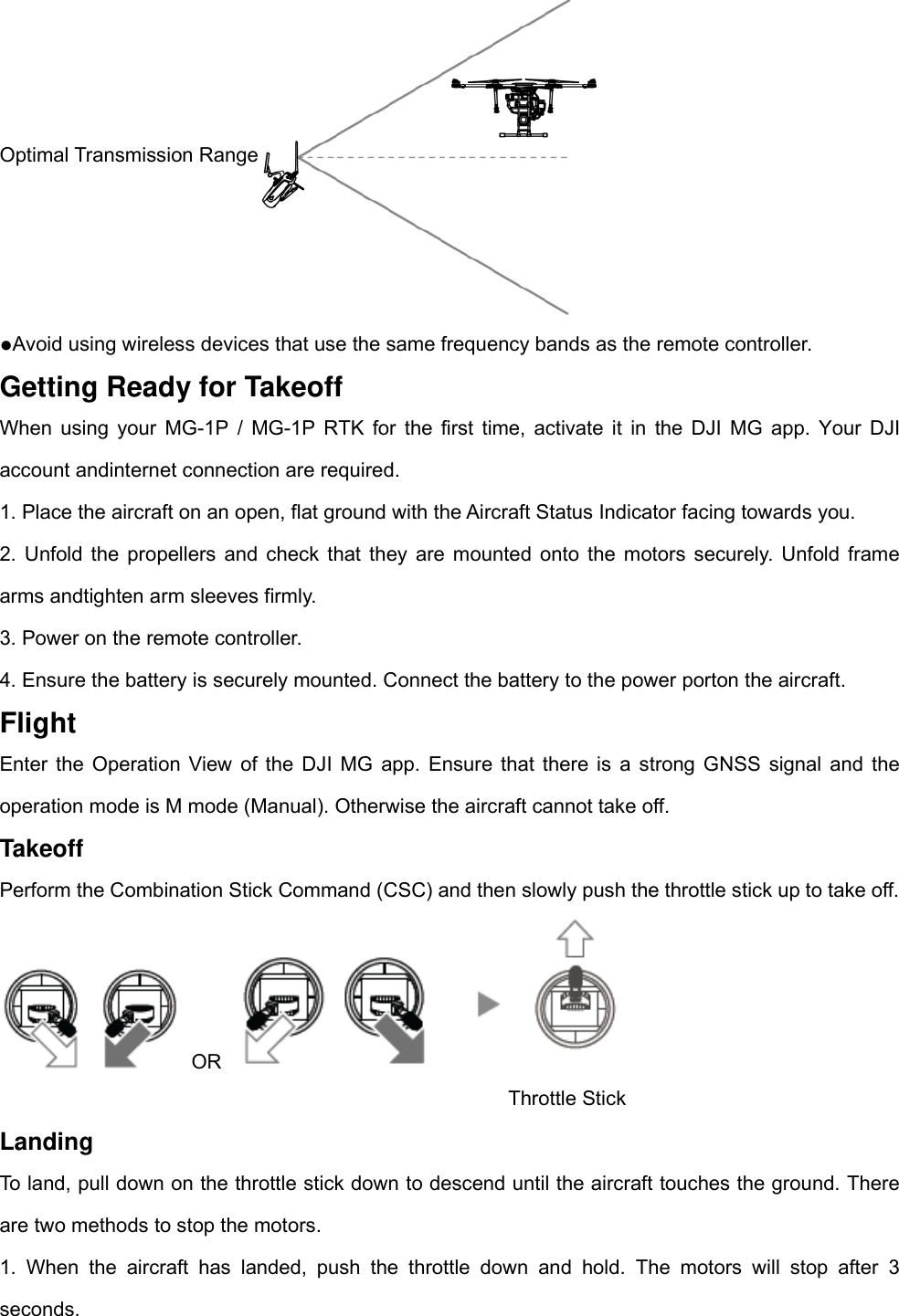 Optimal Transmission Range  ●Avoid using wireless devices that use the same frequency bands as the remote controller. Getting Ready for Takeoff When using your MG-1P / MG-1P RTK for the first time, activate it in the DJI MG app. Your DJI account andinternet connection are required. 1. Place the aircraft on an open, flat ground with the Aircraft Status Indicator facing towards you. 2. Unfold the propellers and check that they are mounted onto the motors securely. Unfold frame arms andtighten arm sleeves firmly.   3. Power on the remote controller. 4. Ensure the battery is securely mounted. Connect the battery to the power porton the aircraft. Flight Enter the Operation View of the DJI MG app. Ensure that there is a strong GNSS signal and the operation mode is M mode (Manual). Otherwise the aircraft cannot take off. Takeoff Perform the Combination Stick Command (CSC) and then slowly push the throttle stick up to take off.  OR            Throttle Stick Landing To land, pull down on the throttle stick down to descend until the aircraft touches the ground. There are two methods to stop the motors.   1. When the aircraft has landed, push the throttle down and hold. The motors will stop after 3 seconds. 