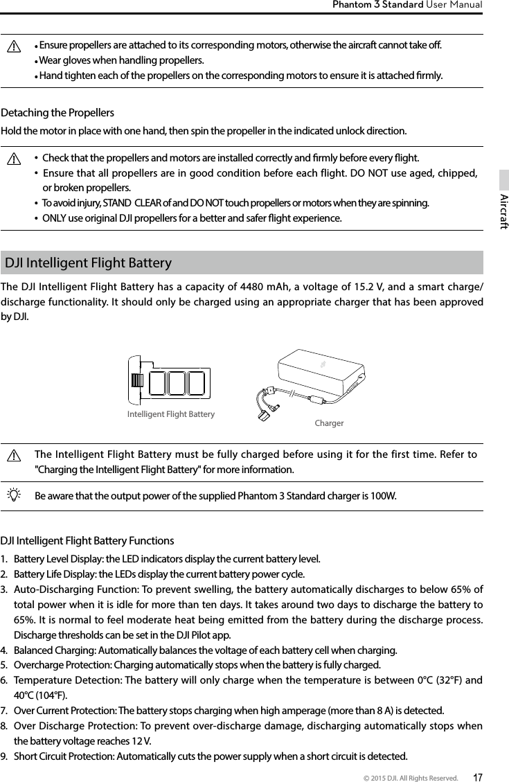 © 2015 DJI. All Rights Reserved.  17AircraftPhantom 3 Standard User Manual  Ensure propellers are attached to its corresponding motors, otherwise the aircraft cannot take o.  Wear gloves when handling propellers.  Hand tighten each of the propellers on the corresponding motors to ensure it is attached rmly.Detaching the Propellers Hold the motor in place with one hand, then spin the propeller in the indicated unlock direction.  Check that the propellers and motors are installed correctly and rmly before every ight.   Ensure that all propellers are in good condition before each flight. DO NOT use aged, chipped, or broken propellers.  To avoid injury, STAND  CLEAR of and DO NOT touch propellers or motors when they are spinning. ONLY use original DJI propellers for a better and safer ight experience. DJI Intelligent Flight BatteryThe DJI Intelligent Flight Battery has a capacity of 4480 mAh, a voltage of 15.2 V, and a smart charge/discharge functionality. It should only be charged using an appropriate charger that has been approved by DJI.Intelligent Flight BatteryChargerThe Intelligent Flight Battery must be fully charged before using it for the first time. Refer to &quot;Charging the Intelligent Flight Battery&quot; for more information.Be aware that the output power of the supplied Phantom 3 Standard charger is 100W. DJI Intelligent Flight Battery Functions1.  Battery Level Display: the LED indicators display the current battery level.2.  Battery Life Display: the LEDs display the current battery power cycle.3.  Auto-Discharging Function: To prevent swelling, the battery automatically discharges to below 65% of total power when it is idle for more than ten days. It takes around two days to discharge the battery to 65%. It is normal to feel moderate heat being emitted from the battery during the discharge process. Discharge thresholds can be set in the DJI Pilot app.4.  Balanced Charging: Automatically balances the voltage of each battery cell when charging.5.  Overcharge Protection: Charging automatically stops when the battery is fully charged.6.  Temperature Detection: The battery will only charge when the temperature is between 0°C (32°F) and 40°C (104°F).7.  Over Current Protection: The battery stops charging when high amperage (more than 8 A) is detected.8.  Over Discharge Protection: To prevent over-discharge damage, discharging automatically stops when the battery voltage reaches 12 V.9.  Short Circuit Protection: Automatically cuts the power supply when a short circuit is detected.