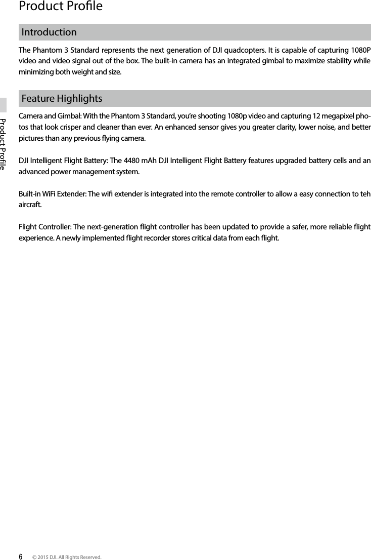 6 © 2015 DJI. All Rights Reserved. Product ProfileProduct ProleIntroductionThe Phantom 3 Standard represents the next generation of DJI quadcopters. It is capable of capturing 1080P  video and video signal out of the box. The built-in camera has an integrated gimbal to maximize stability while minimizing both weight and size. Feature HighlightsCamera and Gimbal: With the Phantom 3 Standard, you’re shooting 1080p video and capturing 12 megapixel pho-tos that look crisper and cleaner than ever. An enhanced sensor gives you greater clarity, lower noise, and better pictures than any previous ying camera.DJI Intelligent Flight Battery: The 4480 mAh DJI Intelligent Flight Battery features upgraded battery cells and an advanced power management system.Built-in WiFi Extender: The wi extender is integrated into the remote controller to allow a easy connection to teh aircraft. Flight Controller: The next-generation ight controller has been updated to provide a safer, more reliable ight experience. A newly implemented ight recorder stores critical data from each ight.