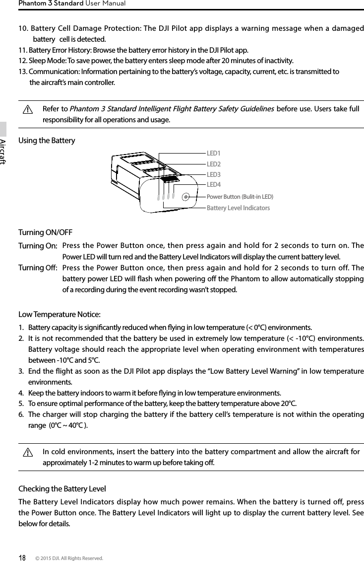 18 © 2015 DJI. All Rights Reserved. AircraftPhantom 3 Standard User ManualUsing the Battery Turning ON/OFFTurning On:   Press the Power Button once, then press again and hold for 2 seconds to turn on. The Power LED will turn red and the Battery Level Indicators will display the current battery level. Turning Off:   Press the Power Button once, then press again and hold for 2 seconds to turn off. The  battery power LED will flash when powering off the Phantom to allow automatically stopping of a recording during the event recording wasn’t stopped.Low Temperature Notice:1.  Battery capacity is signicantly reduced when ying in low temperature (&lt; 0°C) environments.2.  It is not recommended that the battery be used in extremely low temperature (&lt; -10°C) environments. Battery voltage should reach the appropriate level when operating environment with temperatures between -10°C and 5°C.3.  End the flight as soon as the DJI Pilot app displays the “Low Battery Level Warning” in low temperature environments.4.  Keep the battery indoors to warm it before ying in low temperature environments.5.  To ensure optimal performance of the battery, keep the battery temperature above 20°C.6.  The charger will stop charging the battery if the battery cell’s temperature is not within the operating range  (0°C ~ 40°C ).In cold environments, insert the battery into the battery compartment and allow the aircraft for approximately 1-2 minutes to warm up before taking o.Checking the Battery Level The Battery Level Indicators display how much power remains. When the battery is turned off, press the Power Button once. The Battery Level Indicators will light up to display the current battery level. See below for details.LED1LED2Battery Level IndicatorsLED3LED4Power Button (Bulit-in LED)10. Battery Cell Damage Protection: The DJI Pilot app displays a warning message when a damaged battery   cell is detected.11. Battery Error History: Browse the battery error history in the DJI Pilot app.12. Sleep Mode: To save power, the battery enters sleep mode after 20 minutes of inactivity.13. Communication: Information pertaining to the battery’s voltage, capacity, current, etc. is transmitted to   the aircraft’s main controller.Refer to Phantom 3 Standard Intelligent Flight Battery Safety Guidelines before use. Users take full responsibility for all operations and usage.