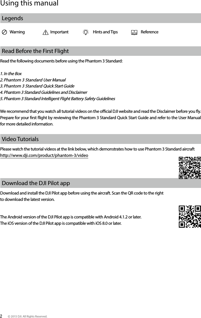 2 © 2015 DJI. All Rights Reserved. Using this manualLegendsWarning Important Hints and Tips ReferenceRead Before the First FlightRead the following documents before using the Phantom 3 Standard:1. In the Box2. Phantom 3 Standard User Manual3. Phantom 3 Standard Quick Start Guide4. Phantom 3 Standard Guidelines and Disclaimer5. Phantom 3 Standard Intelligent Flight Battery Safety GuidelinesWe recommend that you watch all tutorial videos on the ocial DJI website and read the Disclaimer before you y. Prepare for your rst ight by reviewing the Phantom 3 Standard Quick Start Guide and refer to the User Manual for more detailed information.Video TutorialsPlease watch the tutorial videos at the link below, which demonstrates how to use Phantom 3 Standard aircraft http://www.dji.com/product/phantom-3/videoDownload the DJI Pilot app Download and install the DJI Pilot app before using the aircraft. Scan the QR code to the right to download the latest version.The Android version of the DJI Pilot app is compatible with Android 4.1.2 or later. The iOS version of the DJI Pilot app is compatible with iOS 8.0 or later.