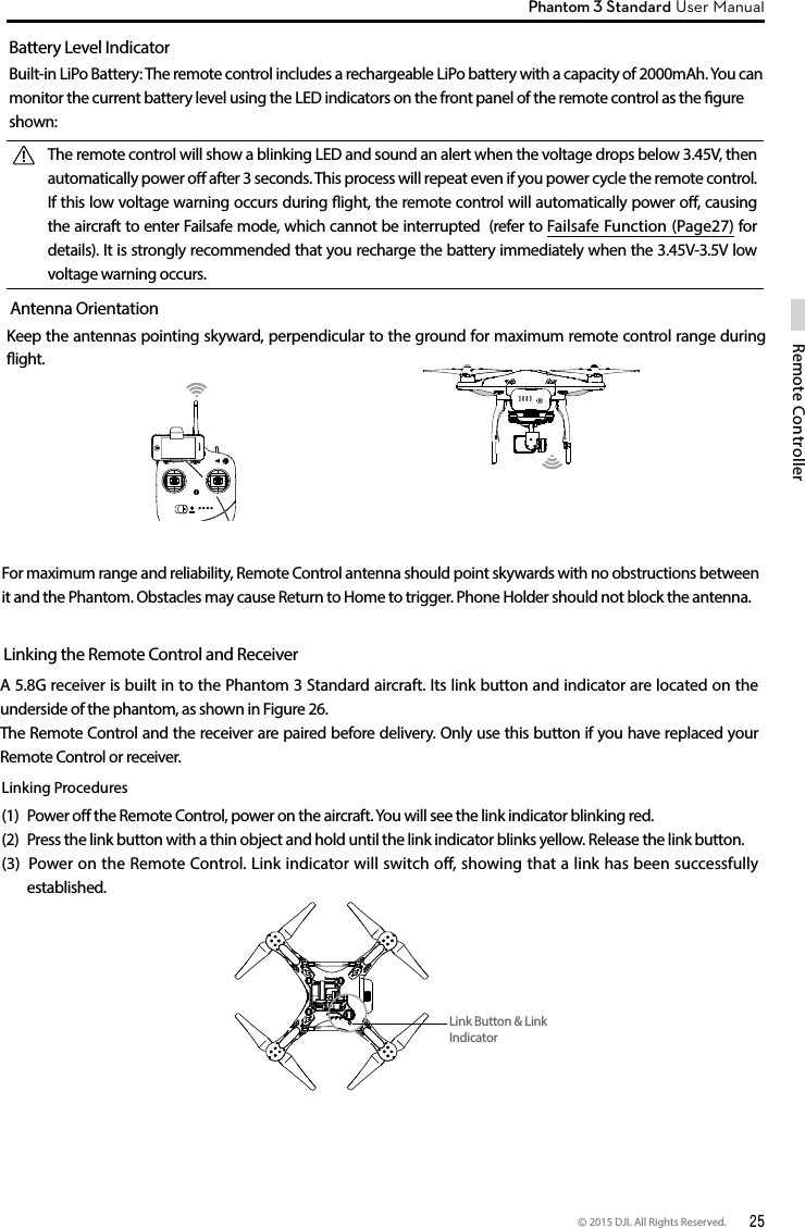 © 2015 DJI. All Rights Reserved.  25Remote ControllerPhantom 3 Standard User Manual For maximum range and reliability, Remote Control antenna should point skywards with no obstructions between it and the Phantom. Obstacles may cause Return to Home to trigger. Phone Holder should not block the antenna.Battery Level IndicatorBuilt-in LiPo Battery: The remote control includes a rechargeable LiPo battery with a capacity of 2000mAh. You can monitor the current battery level using the LED indicators on the front panel of the remote control as the gure shown:The remote control will show a blinking LED and sound an alert when the voltage drops below 3.45V, then automatically power o after 3 seconds. This process will repeat even if you power cycle the remote control. If this low voltage warning occurs during ight, the remote control will automatically power o, causing the aircraft to enter Failsafe mode, which cannot be interrupted  (refer to Failsafe Function (Page27) for details). It is strongly recommended that you recharge the battery immediately when the 3.45V-3.5V low voltage warning occurs. Antenna OrientationKeep the antennas pointing skyward, perpendicular to the ground for maximum remote control range during ight. Linking the Remote Control and ReceiverA 5.8G receiver is built in to the Phantom 3 Standard aircraft. Its link button and indicator are located on the underside of the phantom, as shown in Figure 26.The Remote Control and the receiver are paired before delivery. Only use this button if you have replaced your Remote Control or receiver. Linking Procedures(1)  Power o the Remote Control, power on the aircraft. You will see the link indicator blinking red.(2)  Press the link button with a thin object and hold until the link indicator blinks yellow. Release the link button.(3)  Power on the Remote Control. Link indicator will switch off, showing that a link has been successfully established.  Link Button &amp; Link Indicator