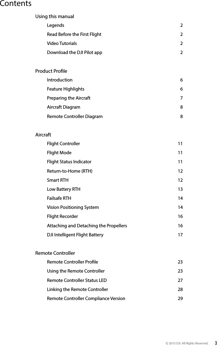 © 2015 DJI. All Rights Reserved.  3ContentsUsing this manual   Legends 2   Read Before the First Flight  2   Video Tutorials  2   Download the DJI Pilot app   2Product Prole    Introduction  6   Feature Highlights  6   Preparing the Aircraft  7   Aircraft Diagram  8   Remote Controller Diagram  8Aircraft    Flight Controller   11   Flight Mode  11   Flight Status Indicator   11   Return-to-Home (RTH)  12   Smart  RTH  12   Low Battery RTH   13   Failsafe RTH  14   Vision Positioning System  14   Flight Recorder   16   Attaching and Detaching the Propellers   16   DJI Intelligent Flight Battery  17Remote Controller    Remote Controller Prole  23   Using the Remote Controller  23   Remote Controller Status LED  27   Linking the Remote Controller  28   Remote Controller Compliance Version   29