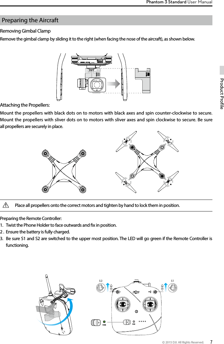 © 2015 DJI. All Rights Reserved.  7Product ProfilePhantom 3 Standard User Manual Preparing the AircraftRemoving Gimbal ClampRemove the gimbal clamp by sliding it to the right (when facing the nose of the aircraft), as shown below.Attaching the Propellers:Mount the propellers with black dots on to motors with black axes and spin counter-clockwise to secure. Mount the propellers with sliver dots on to motors with sliver axes and spin clockwise to secure. Be sure all propellers are securely in place.Preparing the Remote Controller:1.  Twist the Phone Holder to face outwards and x in position. 2 .  Ensure the battery is fully charged.  3.  Be sure S1 and S2 are switched to the upper most position. The LED will go green if the Remote Controller is functioning. Place all propellers onto the correct motors and tighten by hand to lock them in position.S1S2