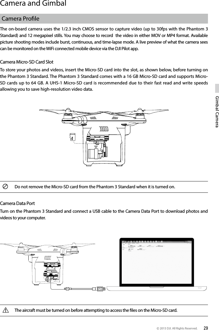 © 2015 DJI. All Rights Reserved.  29Gimbal CameraCamera and Gimbal Camera ProleThe on-board camera uses the 1/2.3 inch CMOS sensor to capture video (up to 30fps with the Phantom 3 Standard) and 12 megapixel stills. You may choose to record  the video in either MOV or MP4 format. Available picture shooting modes include burst, continuous, and time-lapse mode. A live preview of what the camera sees can be monitored on the WiFi connected mobile device via the DJI Pilot app. Camera Micro-SD Card SlotTo store your photos and videos, insert the Micro-SD card into the slot, as shown below, before turning on the Phantom 3 Standard. The Phantom 3 Standard comes with a 16 GB Micro-SD card and supports Micro-SD cards up to 64 GB. A UHS-1 Micro-SD card is recommended due to their fast read and write speeds allowing you to save high-resolution video data.Do not remove the Micro-SD card from the Phantom 3 Standard when it is turned on.Camera Data PortTurn on the Phantom 3 Standard and connect a USB cable to the Camera Data Port to download photos and videos to your computer.The aircraft must be turned on before attempting to access the les on the Micro-SD card.