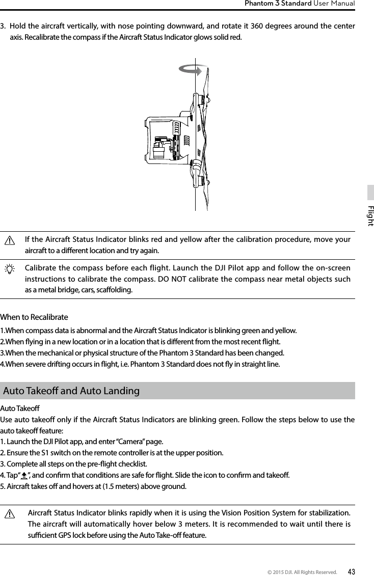 © 2015 DJI. All Rights Reserved.  43FlightPhantom 3 Standard User Manual 3.  Hold the aircraft vertically, with nose pointing downward, and rotate it 360 degrees around the center axis. Recalibrate the compass if the Aircraft Status Indicator glows solid red.If the Aircraft Status Indicator blinks red and yellow after the calibration procedure, move your aircraft to a dierent location and try again.Calibrate the compass before each flight. Launch the DJI Pilot app and follow the on-screen instructions to calibrate the compass. DO NOT calibrate the compass near metal objects such as a metal bridge, cars, scaolding.When to Recalibrate1.When compass data is abnormal and the Aircraft Status Indicator is blinking green and yellow.2.When ying in a new location or in a location that is dierent from the most recent ight.3.When the mechanical or physical structure of the Phantom 3 Standard has been changed.4.When severe drifting occurs in ight, i.e. Phantom 3 Standard does not y in straight line.Auto Takeo and Auto LandingAuto TakeoUse auto takeoff only if the Aircraft Status Indicators are blinking green. Follow the steps below to use the auto takeo feature:1. Launch the DJI Pilot app, and enter “Camera” page. 2. Ensure the S1 switch on the remote controller is at the upper position. 3. Complete all steps on the pre-ight checklist.4. Tap“ ”, and conrm that conditions are safe for ight. Slide the icon to conrm and takeo.5. Aircraft takes o and hovers at (1.5 meters) above ground. Aircraft Status Indicator blinks rapidly when it is using the Vision Position System for stabilization. The aircraft will automatically hover below 3 meters. It is recommended to wait until there is sucient GPS lock before using the Auto Take-o feature. 