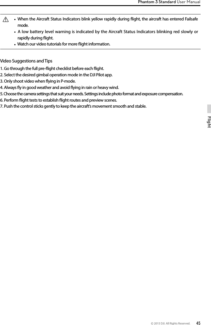 © 2015 DJI. All Rights Reserved.  45FlightPhantom 3 Standard User Manual   When the Aircraft Status Indicators blink yellow rapidly during flight, the aircraft has entered Failsafe mode.  A low battery level warning is indicated by the Aircraft Status Indicators blinking red slowly or rapidly during ight.  Watch our video tutorials for more ight information.Video Suggestions and Tips1. Go through the full pre-ight checklist before each ight.2. Select the desired gimbal operation mode in the DJI Pilot app.3. Only shoot video when ying in P-mode.4. Always y in good weather and avoid ying in rain or heavy wind.5. Choose the camera settings that suit your needs. Settings include photo format and exposure compensation.6. Perform ight tests to establish ight routes and preview scenes.7. Push the control sticks gently to keep the aircraft’s movement smooth and stable.