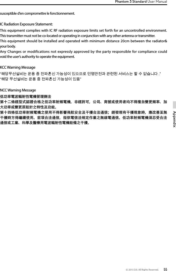 © 2015 DJI. All Rights Reserved.  55AppendixPhantom 3 Standard User Manual susceptible d&apos;en compromettre le fonctionnement. IC Radiation Exposure Statement:This equipment complies with IC RF radiation exposure limits set forth for an uncontrolled environment. This transmitter must not be co-located or operating in conjunction with any other antenna or transmitter.This equipment should be installed and operated with minimum distance 20cm between the radiator&amp; your body.Any Changes or modifications not expressly approved by the party responsible for compliance could void the user’s authority to operate the equipment. KCC Warning Message“해당무선설비는 운용 중 전파혼신 가능성이 있으므로 인명안전과 관련된 서비스는 할 수 없습니다 .” “해당 무선설비는 운용 중 전파혼신 가능성이 있음”NCC Warning Message低功率電波輻射性電機管理辦法第十二條經型式認證合格之低功率射頻電機，非經許可，公司、商號或使用者均不得擅自變更頻率、加大功率或變更原設計之特性及功能。第十四條低功率射頻電機之使用不得影響飛航安全及干擾合法通信；經發現有干擾現象時，應改善至無干擾時方得繼續使用。前項合法通信，指依電信法規定作業之無線電通信。低功率射頻電機須忍受合法通信或工業、科學及醫療用電波輻射性電機設備之干擾。