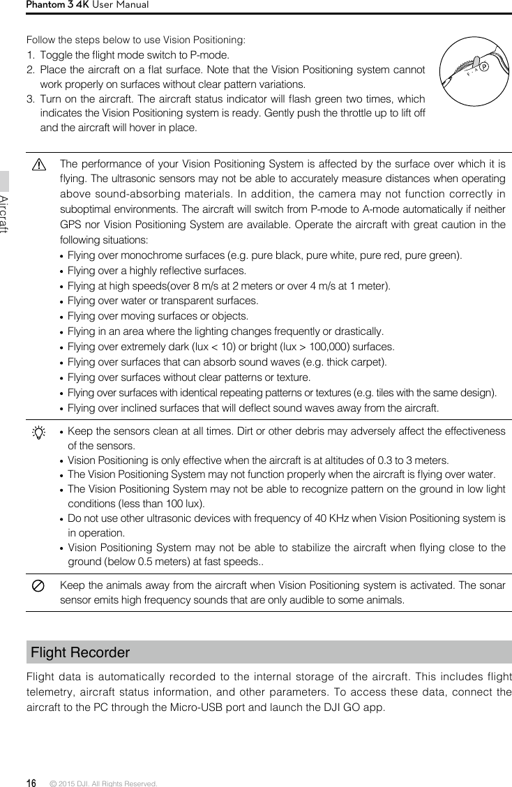 16 © 2015 DJI. All Rights Reserved. AircraftPhantom 3 4K User ManualThe performance of your Vision Positioning System is affected by the surface over which it is ying. The ultrasonic sensors may not be able to accurately measure distances when operating above sound-absorbing materials. In addition, the camera may not function correctly in suboptimal environments. The aircraft will switch from P-mode to A-mode automatically if neither GPS nor Vision Positioning System are available. Operate the aircraft with great caution in the following situations:  Flying over monochrome surfaces (e.g. pure black, pure white, pure red, pure green). Flying over a highly reective surfaces.  Flying at high speeds(over 8 m/s at 2 meters or over 4 m/s at 1 meter). Flying over water or transparent surfaces. Flying over moving surfaces or objects. Flying in an area where the lighting changes frequently or drastically.  Flying over extremely dark (lux &lt; 10) or bright (lux &gt; 100,000) surfaces.  Flying over surfaces that can absorb sound waves (e.g. thick carpet).  Flying over surfaces without clear patterns or texture.  Flying over surfaces with identical repeating patterns or textures (e.g. tiles with the same design).  Flying over inclined surfaces that will deect sound waves away from the aircraft.  Keep the sensors clean at all times. Dirt or other debris may adversely affect the effectiveness of the sensors.  Vision Positioning is only effective when the aircraft is at altitudes of 0.3 to 3 meters.   The Vision Positioning System may not function properly when the aircraft is ying over water.  The Vision Positioning System may not be able to recognize pattern on the ground in low light conditions (less than 100 lux).  Do not use other ultrasonic devices with frequency of 40 KHz when Vision Positioning system is in operation.   Vision Positioning System may not be able to stabilize the aircraft when flying close to the ground (below 0.5 meters) at fast speeds..Keep the animals away from the aircraft when Vision Positioning system is activated. The sonar sensor emits high frequency sounds that are only audible to some animals.Follow the steps below to use Vision Positioning:1.  Toggle the ight mode switch to P-mode.2.  Place the aircraft on a at surface. Note that the Vision Positioning system cannot work properly on surfaces without clear pattern variations.3.  Turn on the aircraft. The aircraft status indicator will ash green two times, which indicates the Vision Positioning system is ready. Gently push the throttle up to lift off and the aircraft will hover in place.Flight Recorder Flight data is automatically recorded to the internal storage of the aircraft. This includes flight telemetry, aircraft status information, and other parameters. To access these data, connect the aircraft to the PC through the Micro-USB port and launch the DJI GO app. 