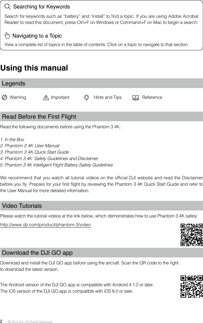 2 © 2015 DJI. All Rights Reserved. Using this manualLegendsWarning Important Hints and Tips ReferenceRead Before the First FlightRead the following documents before using the Phantom 3 4K:1. In the Box2. Phantom 3 4K User Manual3. Phantom 3 4K Quick Start Guide4. Phantom 3 4K  Safety Guidelines and Disclaimer5. Phantom 3 4K Intelligent Flight Battery Safety GuidelinesWe recommend that you watch all tutorial videos on the official DJI website and read the Disclaimer before you y. Prepare for your rst ight by reviewing the Phantom 3 4K Quick Start Guide and refer to the User Manual for more detailed information.Video TutorialsPlease watch the tutorial videos at the link below, which demonstrates how to use Phantom 3 4K safely:http://www.dji.com/product/phantom-3/videoDownload the DJI GO app Download and install the DJI GO app before using the aircraft. Scan the QR code to the right to download the latest version.The Android version of the DJI GO app is compatible with Android 4.1.2 or later. The iOS version of the DJI GO app is compatible with iOS 8.0 or later.  Searching for KeywordsSearch for keywords such as “battery” and “install” to nd a topic. If you are using Adobe Acrobat Reader to read this document, press Ctrl+F on Windows or Command+F on Mac to begin a search.  Navigating to a TopicView a complete list of topics in the table of contents. Click on a topic to navigate to that section.